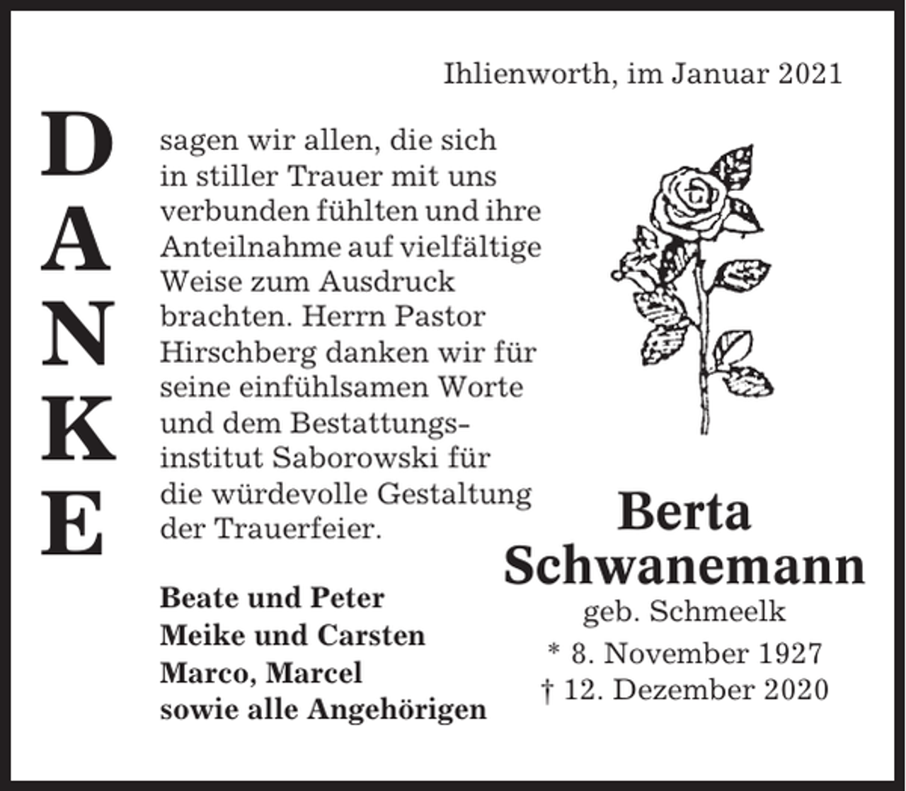 <p>Ihlienworth, im Januar 2021</p><p>D<br />A<br />N<br />K<br />E</p><p>sagen wir allen, die sich<br />in stiller Trauer mit uns<br />verbunden fühlten und ihre<br />Anteilnahme auf vielfältige<br />Weise zum Ausdruck<br />brachten. Herrn Pastor<br />Hirschberg danken wir für<br />seine einfühlsamen Worte<br />und dem Bestattungsinstitut Saborowski für<br />die würdevolle Gestaltung<br />der Trauerfeier.<br />Beate und Peter<br />Meike und Carsten<br />Marco, Marcel<br />sowie alle Angehörigen</p><p>Berta<br />Schwanemann<br />geb. Schmeelk<br />* 8. November 1927<br />† 12. Dezember 2020</p>