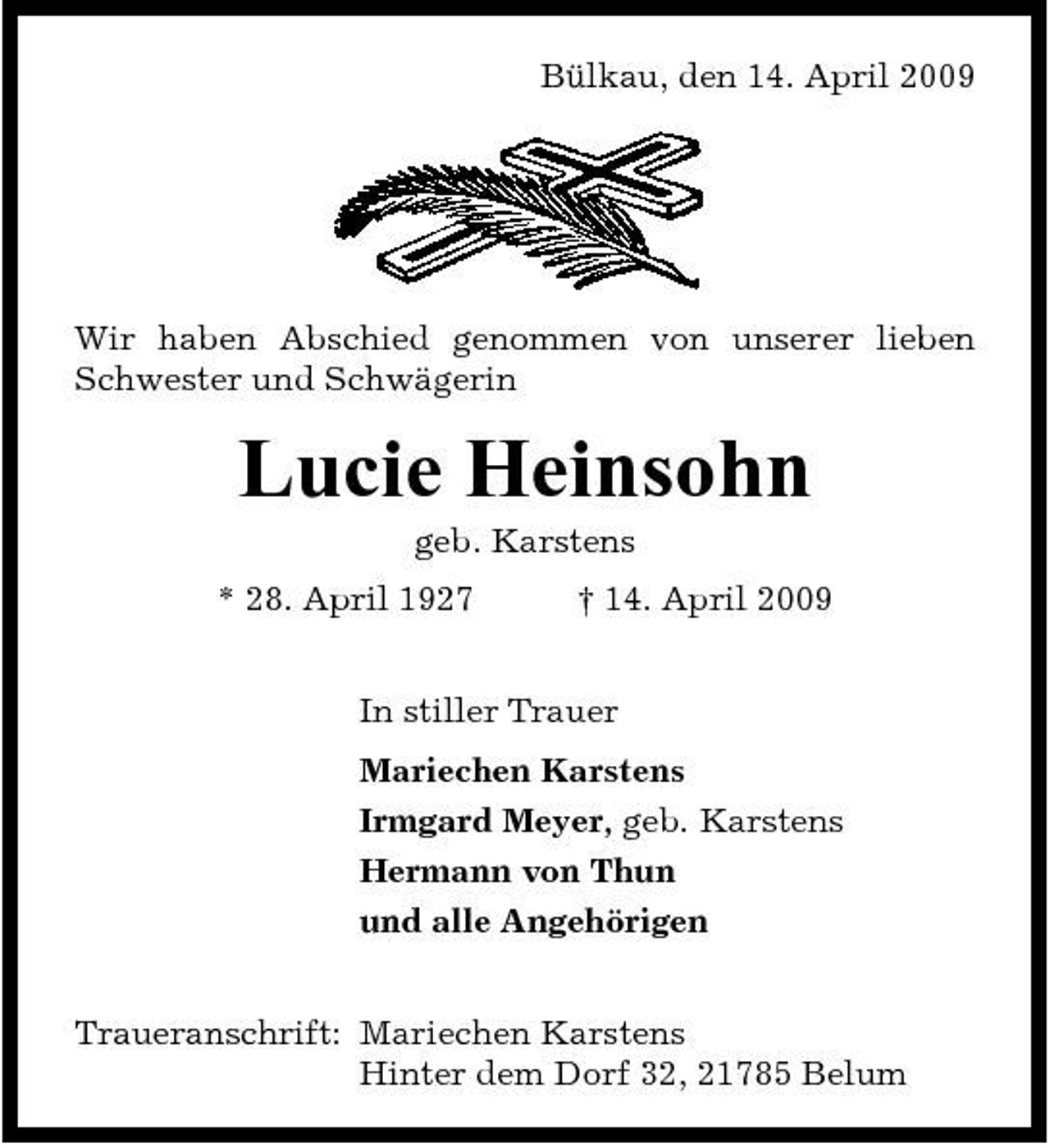 <p>Bülkau, den 14. April 2009</p><p>Wir haben Abschied genommen von unserer lieben Schwester und Schwägerin</p><p>Lucie Heinsohn<br />geb. Karstens * 28. April 1927 † 14. April 2009 In stiller Trauer Mariechen Karstens Irmgard Meyer, geb. Karstens Hermann von Thun und alle Angehörigen Traueranschrift: Mariechen Karstens Hinter dem Dorf 32, 21785 Belum</p>
