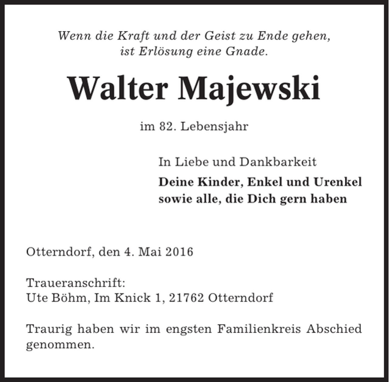 <p>Wenn die Kraft und der Geist zu Ende gehen,<br />ist Erlösung eine Gnade.</p><p>Walter Majewski<br />im 82. Lebensjahr<br />In Liebe und Dankbarkeit<br />Deine Kinder, Enkel und Urenkel<br />sowie alle, die Dich gern haben</p><p>Otterndorf, den 4. Mai 2016<br />Traueranschrift:<br />Ute Böhm, Im Knick 1, 21762 Otterndorf<br />Traurig haben wir im engsten Familienkreis Abschied<br />genommen.</p>