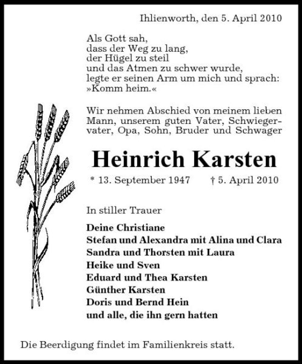 <p>Ihlienworth, den 5. April 2010 Als Gott sah, dass der Weg zu lang, der Hügel zu steil und das Atmen zu schwer wurde, legte er seinen Arm um mich und sprach: »Komm heim.« Wir nehmen Abschied von meinem lieben Mann, unserem guten Vater, Schwiegervater, Opa, Sohn, Bruder und Schwager</p><p>Heinrich Karsten<br />* 13. September 1947 In stiller Trauer Deine Christiane Stefan und Alexandra mit Alina und Clara Sandra und Thorsten mit Laura Heike und Sven Eduard und Thea Karsten Günther Karsten Doris und Bernd Hein und alle, die ihn gern hatten Die Beerdigung findet im Familienkreis statt. † 5. April 2010</p>