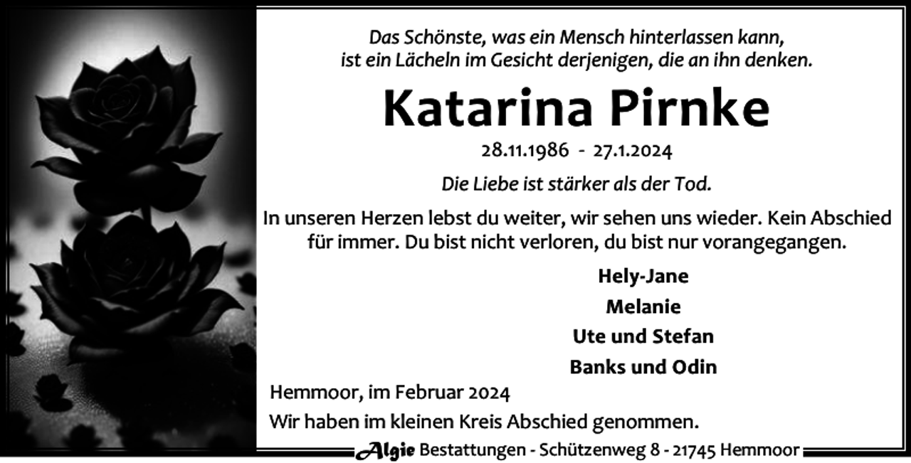 <p>Das Schönste, was ein Mensch hinterlassen kann,<br />ist ein Lächeln im Gesicht derjenigen, die an ihn denken.</p><p>Katarina Pirnke<br />28.11.1986 - 27.1.2024</p><p>Die Liebe ist stärker als der Tod.<br />In unseren Herzen lebst du weiter, wir sehen uns wieder. Kein Abschied<br />für immer. Du bist nicht verloren, du bist nur vorangegangen.<br />Hely-Jane<br />Melanie<br />Ute und Stefan<br />Banks und Odin</p><p>Hemmoor, im Februar 2024<br />Wir haben im kleinen Kreis Abschied genommen.<br />Algie Bestattungen - Schützenweg 8 - 21745 Hemmoor</p>