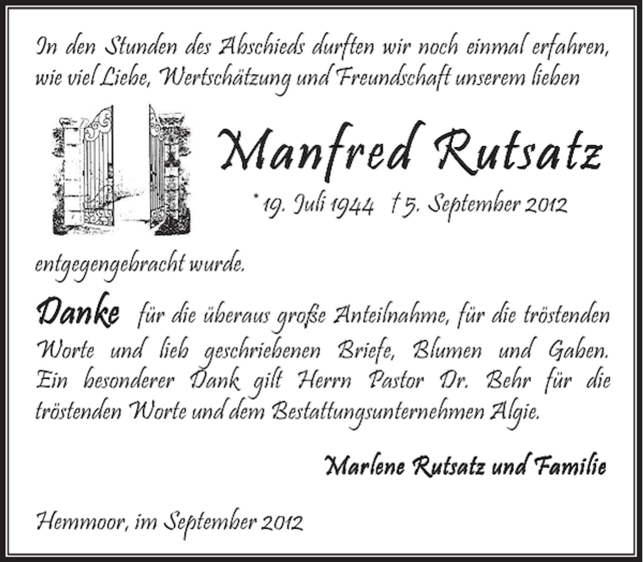 <p>In den Stunden des Abschieds durften wir noch einmal erfahren,<br />wie viel Liebe, Wertschätzung und Freundschaft unserem lieben</p><p>Manfred Rutsatz<br />* 19. Juli 1944 † 5. September 2012</p><p>entgegengebracht wurde.</p><p>Danke</p><p>für die überaus große Anteilnahme, für die tröstenden<br />Worte und lieb geschriebenen Briefe, Blumen und Gaben.<br />Ein besonderer Dank gilt Herrn Pastor Dr. Behr für die<br />tröstenden Worte und dem Bestattungsunternehmen Algie.<br />Marlene Rutsatz und Familie<br />Hemmoor, im September 2012</p>