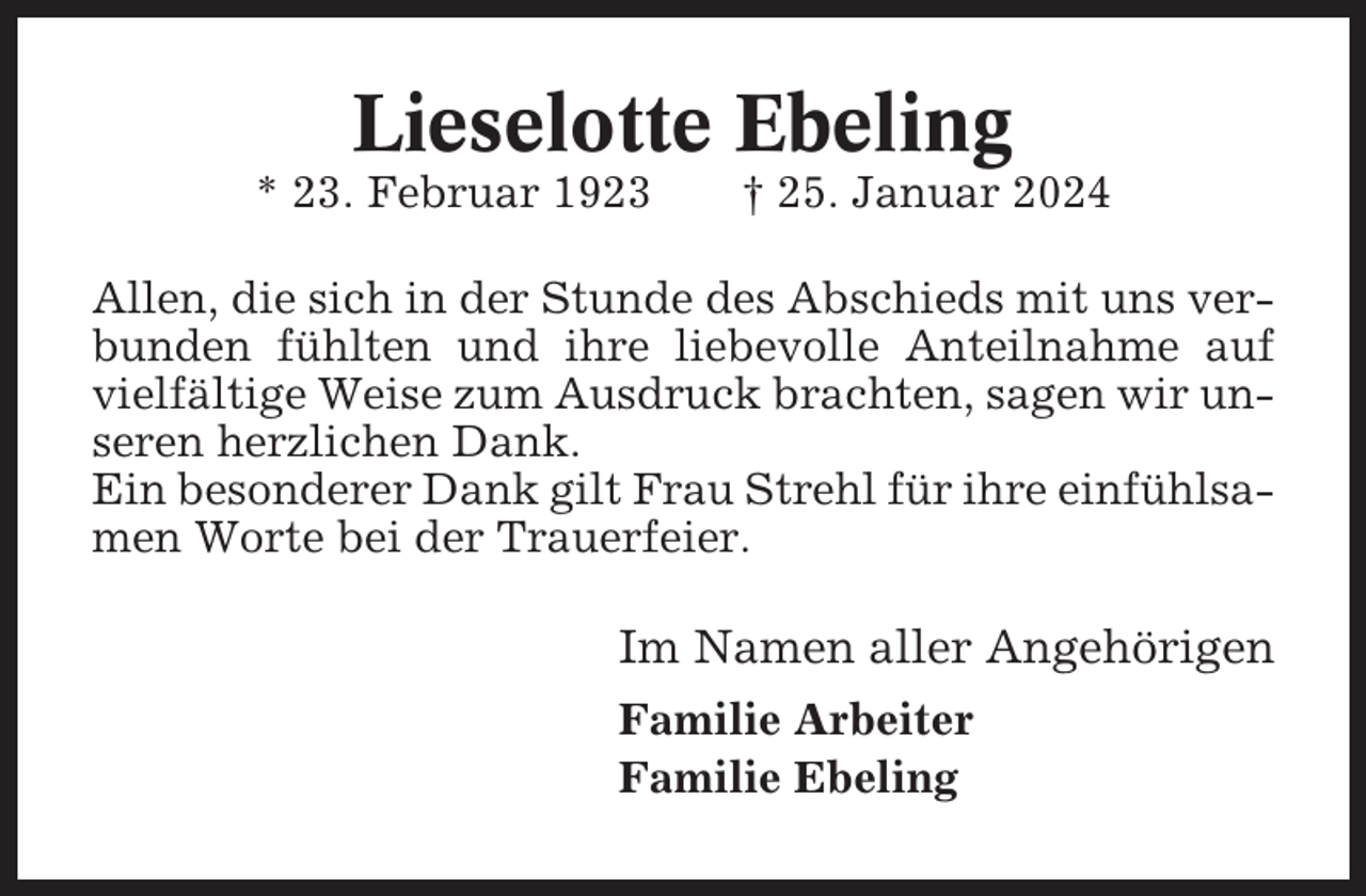<p>Lieselotte Ebeling<br />* 23. Februar 1923</p><p>† 25. Januar 2024</p><p>Allen, die sich in der Stunde des Abschieds mit uns verbunden fühlten und ihre liebevolle Anteilnahme auf<br />vielfältige Weise zum Ausdruck brachten, sagen wir unseren herzlichen Dank.<br />Ein besonderer Dank gilt Frau Strehl für ihre einfühlsamen Worte bei der Trauerfeier.</p><p>Im Namen aller Angehörigen<br />Familie Arbeiter<br />Familie Ebeling</p>