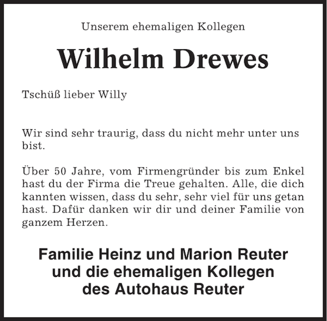 <p>Unserem ehemaligen Kollegen</p><p>Wilhelm Drewes<br />Tschüß lieber Willy<br />Wir sind sehr traurig, dass du nicht mehr unter uns<br />bist.<br />Über 50 Jahre, vom Firmengründer bis zum Enkel<br />hast du der Firma die Treue gehalten. Alle, die dich<br />kannten wissen, dass du sehr, sehr viel für uns getan<br />hast. Dafür danken wir dir und deiner Familie von<br />ganzem Herzen.</p><p>Familie Heinz und Marion Reuter<br />und die ehemaligen Kollegen<br />des Autohaus Reuter</p>