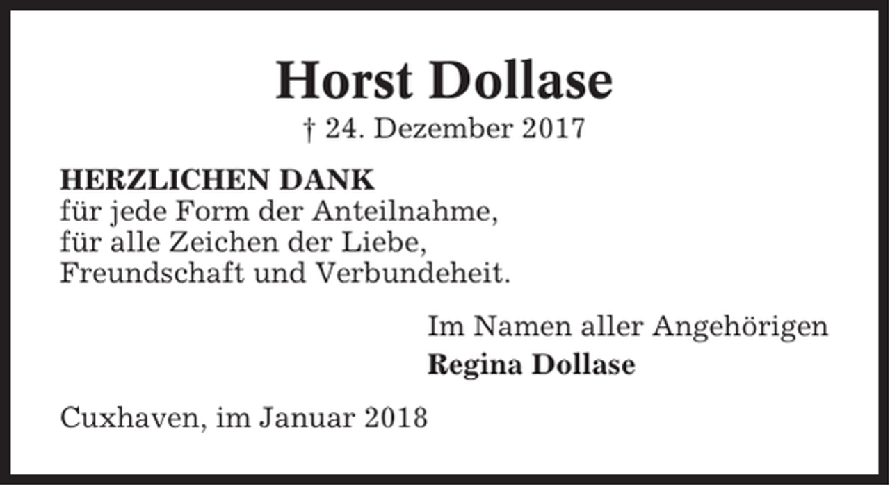 <p>Horst Dollase<br />† 24. Dezember 2017<br />HERZLICHEN DANK<br />für jede Form der Anteilnahme,<br />für alle Zeichen der Liebe,<br />Freundschaft und Verbundeheit.<br />Im Namen aller Angehörigen<br />Regina Dollase<br />Cuxhaven, im Januar 2018</p>