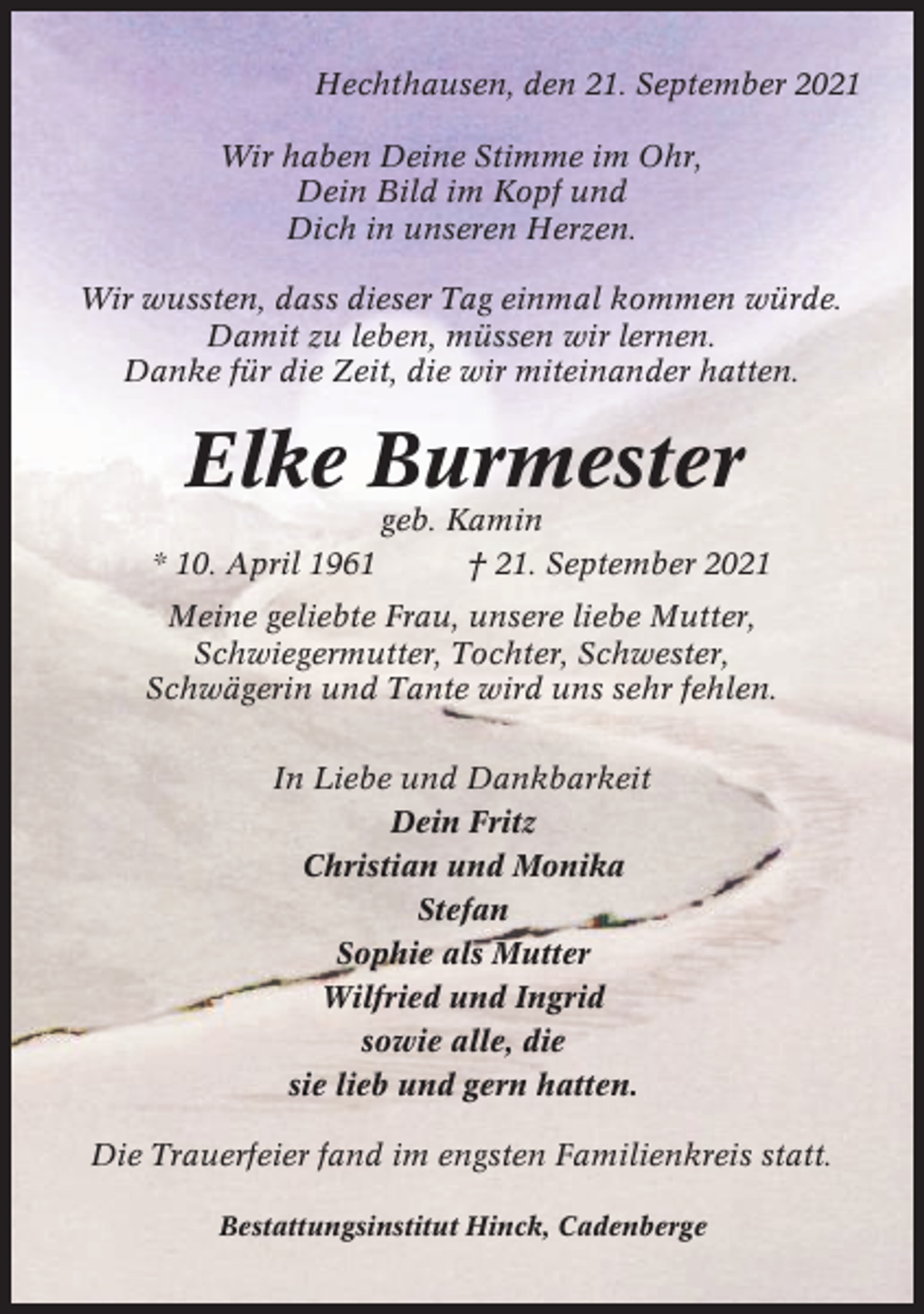 <p>Hechthausen, den 21. September 2021<br />Wir haben Deine Stimme im Ohr,<br />Dein Bild im Kopf und<br />Dich in unseren Herzen.<br />Wir wussten, dass dieser Tag einmal kommen würde.<br />Damit zu leben, müssen wir lernen.<br />Danke für die Zeit, die wir miteinander hatten.</p><p>Elke Burmester<br />* 10. April 1961</p><p>geb. Kamin<br />† 21. September 2021</p><p>Meine geliebte Frau, unsere liebe Mutter,<br />Schwiegermutter, Tochter, Schwester,<br />Schwägerin und Tante wird uns sehr fehlen.<br />In Liebe und Dankbarkeit<br />Dein Fritz<br />Christian und Monika<br />Stefan<br />Sophie als Mutter<br />Wilfried und Ingrid<br />sowie alle, die<br />sie lieb und gern hatten.<br />Die Trauerfeier fand im engsten Familienkreis statt.<br />Bestattungsinstitut Hinck, Cadenberge</p>