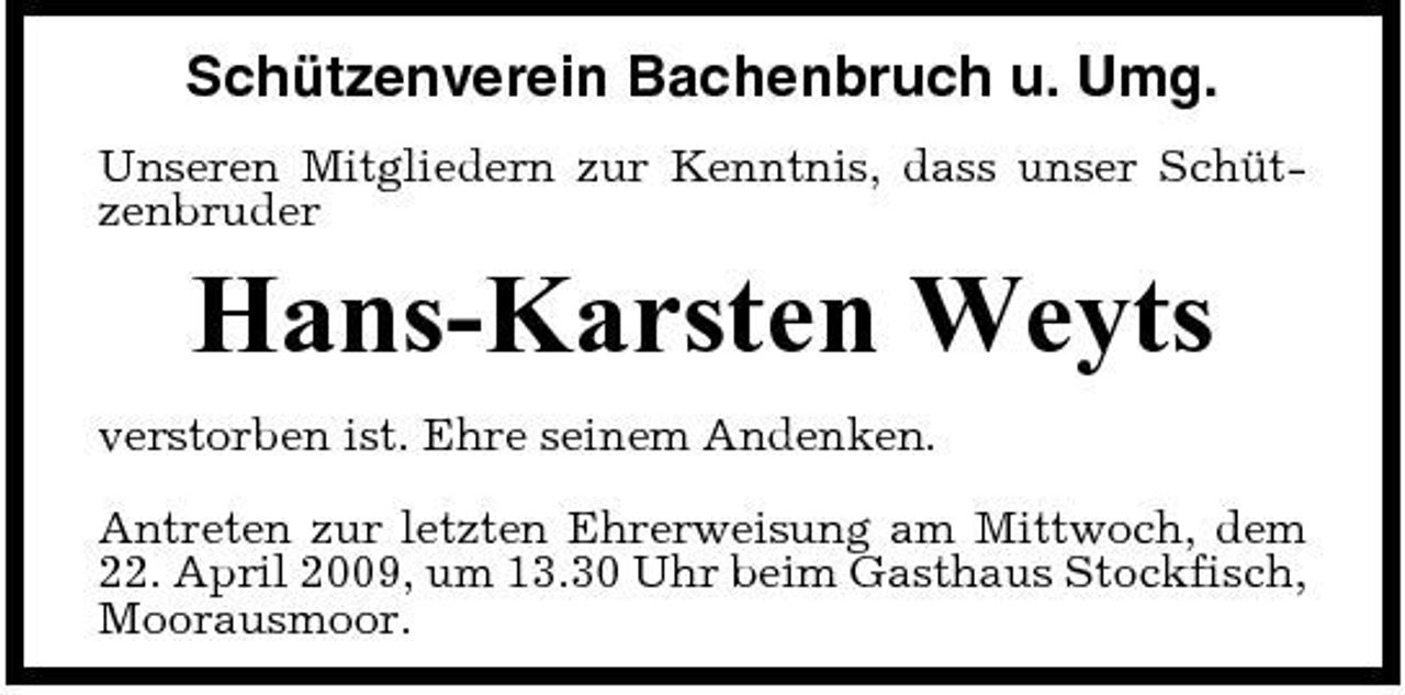 <p>Schützenverein Bachenbruch u. Umg.<br />Unseren Mitgliedern zur Kenntnis, dass unser Schützenbruder</p><p>Hans-Karsten Weyts<br />verstorben ist. Ehre seinem Andenken. Antreten zur letzten Ehrerweisung am Mittwoch, dem 22. April 2009, um 13.30 Uhr beim Gasthaus Stockfisch, Moorausmoor.</p>