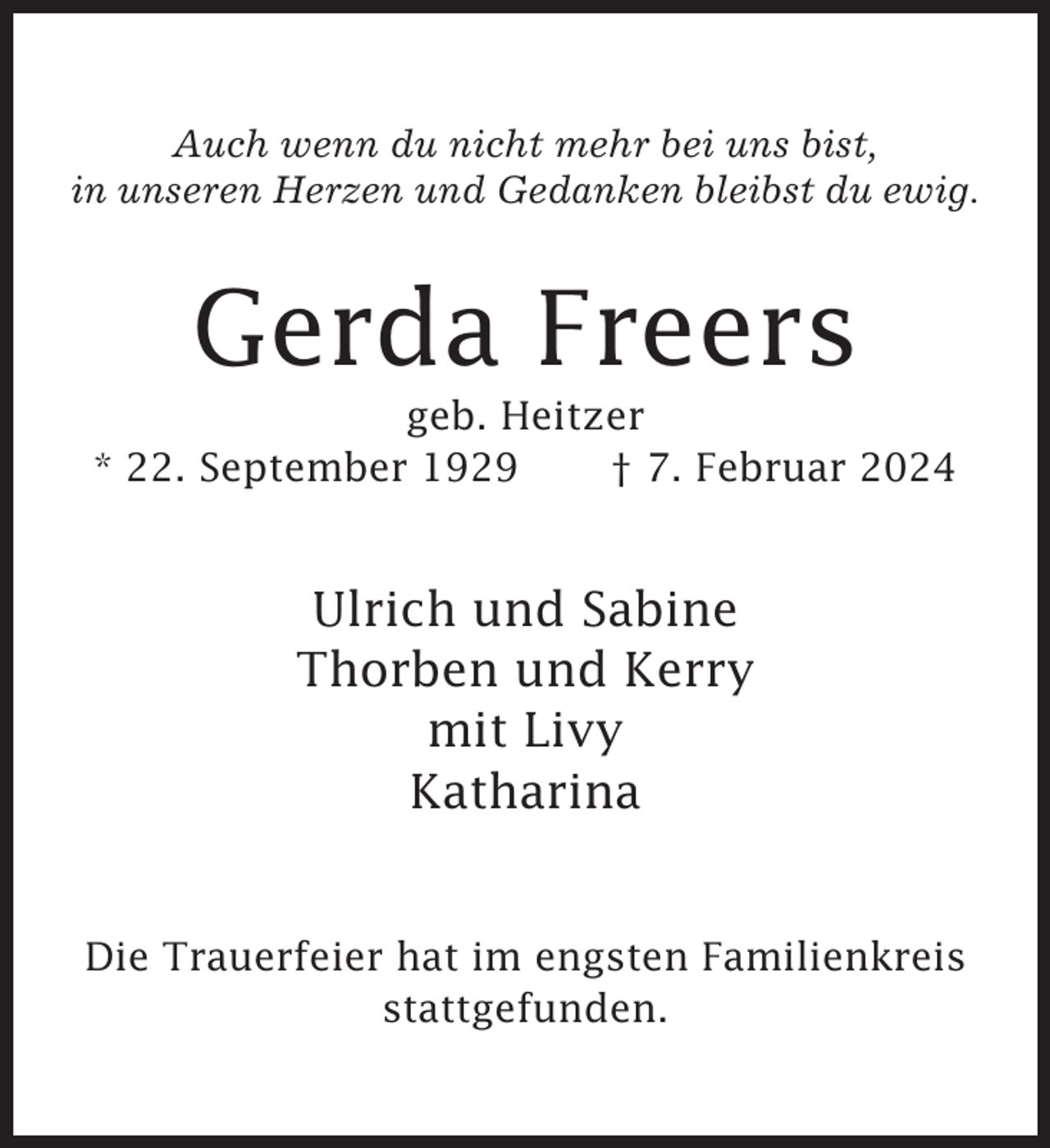 <p>Auch wenn du nicht mehr bei uns bist,<br />in unseren Herzen und Gedanken bleibst du ewig.</p><p>Gerda Freers<br />geb. Heitzer<br />* 22. September 1929<br />† 7. Februar 2024</p><p>Ulrich und Sabine<br />Thorben und Kerry<br />mit Livy<br />Katharina</p><p>Die Trauerfeier hat im engsten Familienkreis<br />stattgefunden.</p>
