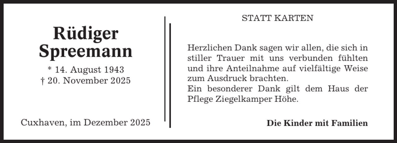 <p>STATT KARTEN</p><p>Rüdiger<br />Spreemann<br />* 14. August 1943<br />† 20. November 2025</p><p>Cuxhaven, im Dezember 2025</p><p>Herzlichen Dank sagen wir allen, die sich in<br />stiller Trauer mit uns verbunden fühlten<br />und ihre Anteilnahme auf vielfältige Weise<br />zum Ausdruck brachten.<br />Ein besonderer Dank gilt dem Haus der<br />Pflege Ziegelkamper Höhe.<br />Die Kinder mit Familien</p>