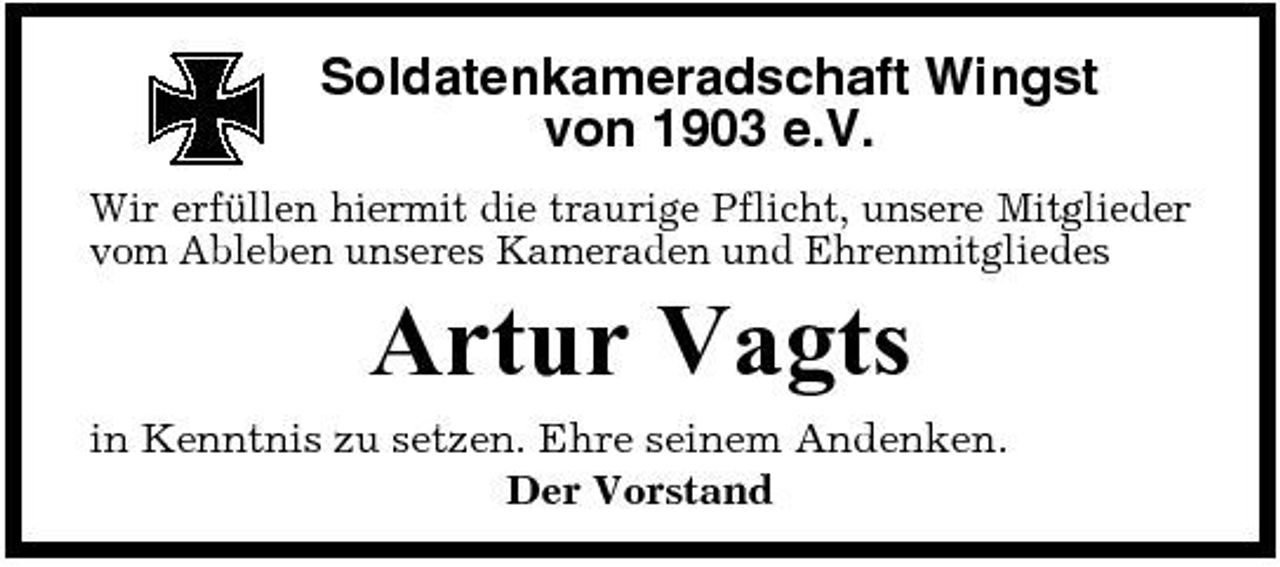 <p>Soldatenkameradschaft Wingst von 1903 e.V.<br />Wir erfüllen hiermit die traurige Pflicht, unsere Mitglieder vom Ableben unseres Kameraden und Ehrenmitgliedes</p><p>Artur Vagts<br />in Kenntnis zu setzen. Ehre seinem Andenken. Der Vorstand</p>
