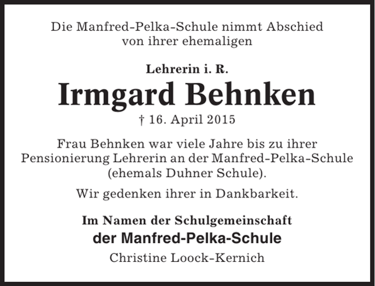 <p>Die Manfred-Pelka-Schule nimmt Abschied<br />von ihrer ehemaligen<br />Lehrerin i. R.</p><p>Irmgard Behnken<br />† 16. April 2015<br />Frau Behnken war viele Jahre bis zu ihrer<br />Pensionierung Lehrerin an der Manfred-Pelka-Schule<br />(ehemals Duhner Schule).<br />Wir gedenken ihrer in Dankbarkeit.<br />Im Namen der Schulgemeinschaft</p><p>der Manfred-Pelka-Schule<br />Christine Loock-Kernich</p>