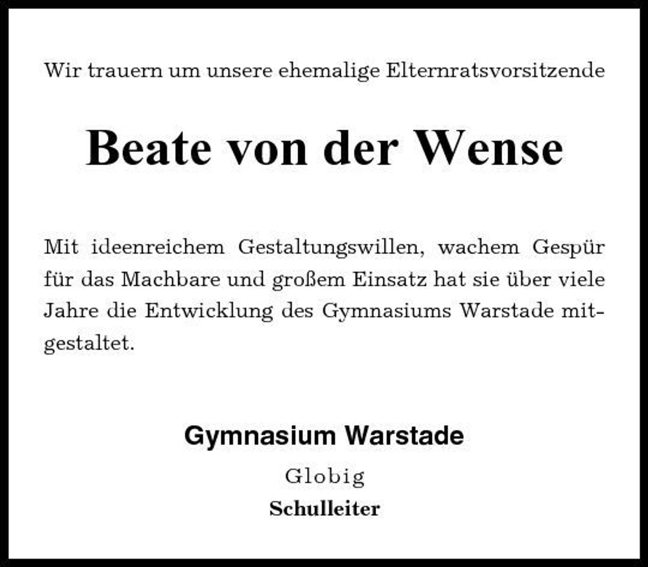 <p>Wir trauern um unsere ehemalige Elternratsvorsitzende</p><p>Beate von der Wense<br />Mit ideenreichem Gestaltungswillen, wachem Gespür für das Machbare und großem Einsatz hat sie über viele Jahre die Entwicklung des Gymnasiums Warstade mitgestaltet.</p><p>Gymnasium Warstade<br />Globig Schulleiter</p>