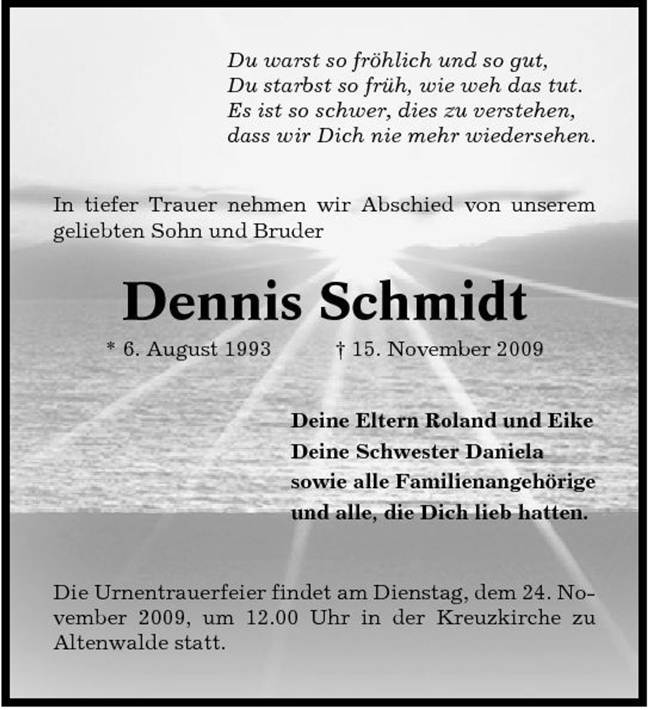 <p>Du warst so fröhlich und so gut, Du starbst so früh, wie weh das tut. Es ist so schwer, dies zu verstehen, dass wir Dich nie mehr wiedersehen. In tiefer Trauer nehmen wir Abschied von unserem geliebten Sohn und Bruder</p><p>Dennis Schmidt<br />* 6. August 1993 † 15. November 2009 Deine Eltern Roland und Eike Deine Schwester Daniela sowie alle Familienangehörige und alle, die Dich lieb hatten.</p><p>Die Urnentrauerfeier findet am Dienstag, dem 24. November 2009, um 12.00 Uhr in der Kreuzkirche zu Altenwalde statt.</p>
