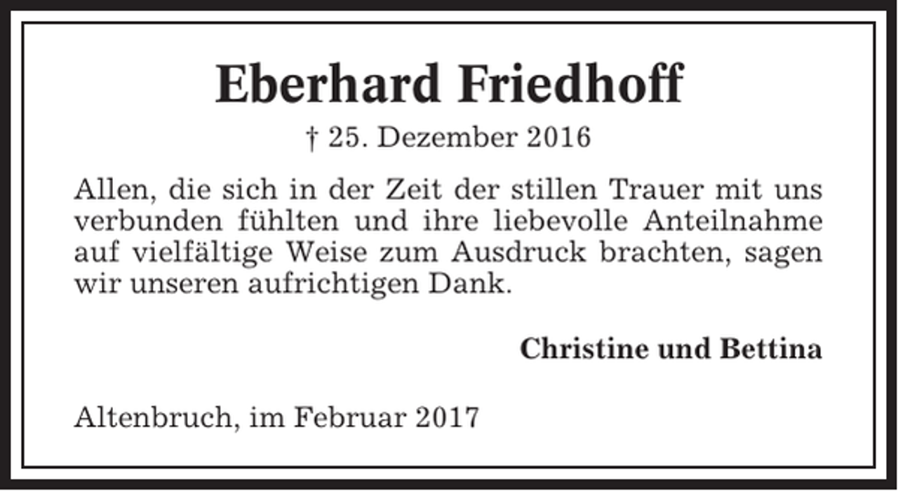 <p>Eberhard Friedhoff<br />† 25. Dezember 2016<br />Allen, die sich in der Zeit der stillen Trauer mit uns<br />verbunden fühlten und ihre liebevolle Anteilnahme<br />auf vielfältige Weise zum Ausdruck brachten, sagen<br />wir unseren aufrichtigen Dank.<br />Christine und Bettina<br />Altenbruch, im Februar 2017</p>