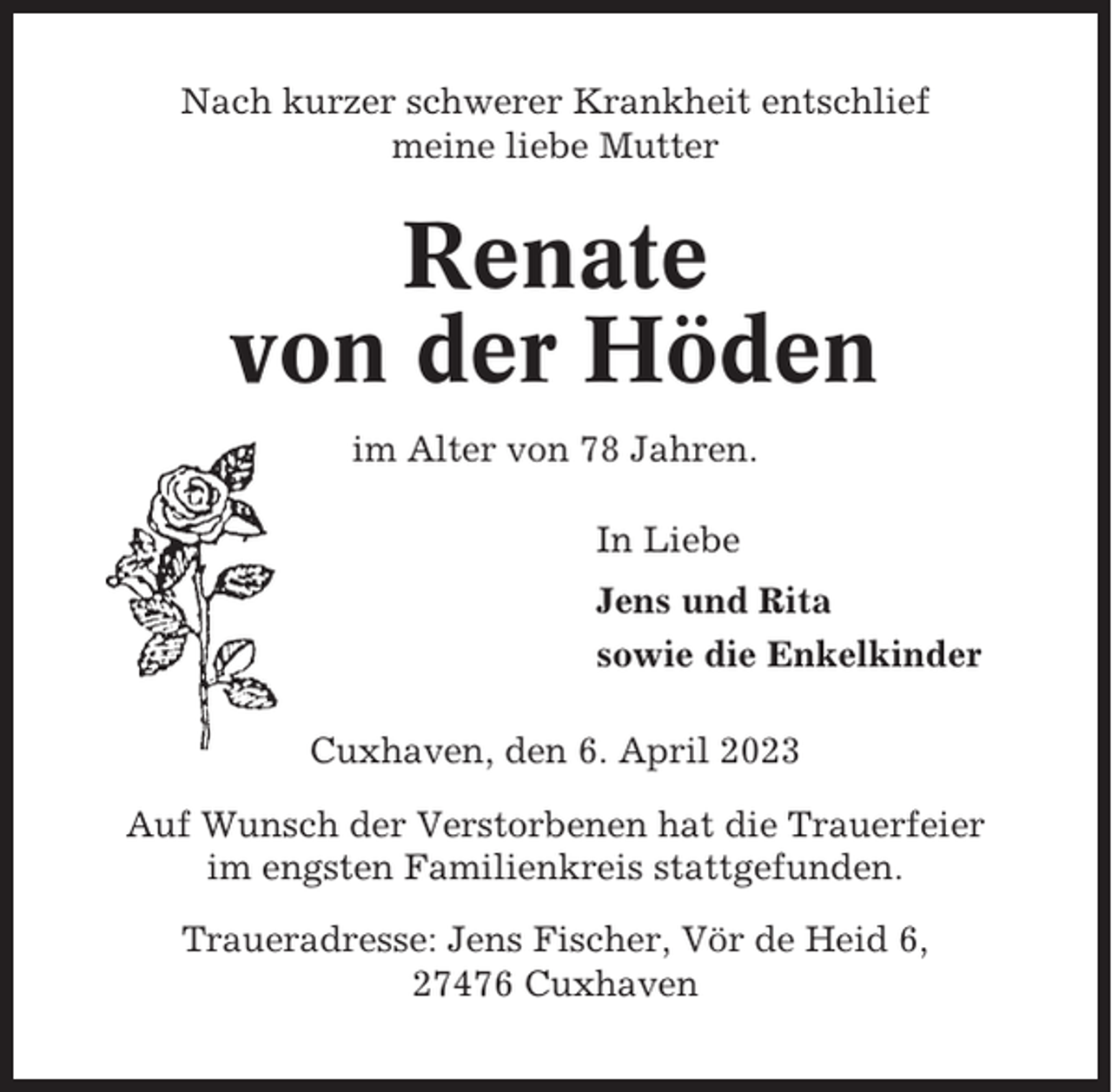 <p>Nach kurzer schwerer Krankheit entschlief<br />meine liebe Mutter</p><p>Renate<br />von der Höden<br />im Alter von 78 Jahren.<br />In Liebe<br />Jens und Rita<br />sowie die Enkelkinder<br />Cuxhaven, den 6. April 2023<br />Auf Wunsch der Verstorbenen hat die Trauerfeier<br />im engsten Familienkreis stattgefunden.<br />Traueradresse: Jens Fischer, Vör de Heid 6,<br />27476 Cuxhaven</p>