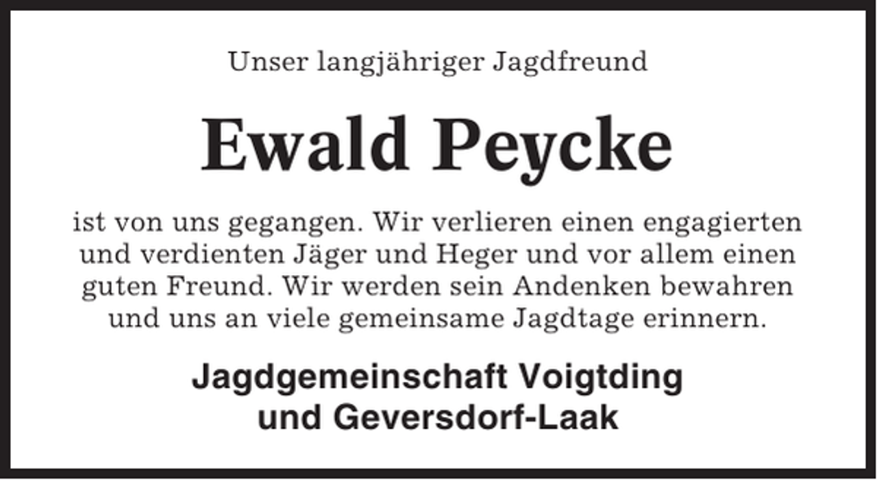 <p>Unser langjähriger Jagdfreund</p><p>Ewald Peycke<br />ist von uns gegangen. Wir verlieren einen engagierten<br />und verdienten Jäger und Heger und vor allem einen<br />guten Freund. Wir werden sein Andenken bewahren<br />und uns an viele gemeinsame Jagdtage erinnern.</p><p>Jagdgemeinschaft Voigtding<br />und Geversdorf-Laak</p>