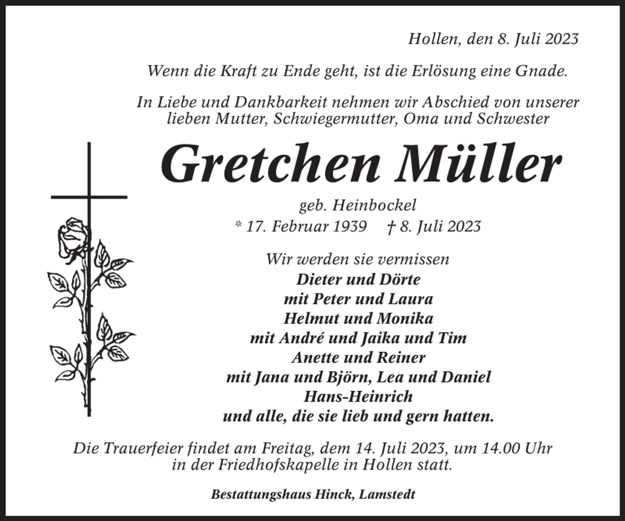 <p>Hollen, den 8. Juli 2023<br />Wenn die Kraft zu Ende geht, ist die Erlösung eine Gnade.<br />In Liebe und Dankbarkeit nehmen wir Abschied von unserer<br />lieben Mutter, Schwiegermutter, Oma und Schwester</p><p>Gretchen Müller<br />geb. Heinbockel<br />* 17. Februar 1939 † 8. Juli 2023<br />Wir werden sie vermissen<br />Dieter und Dörte<br />mit Peter und Laura<br />Helmut und Monika<br />mit André und Jaika und Tim<br />Anette und Reiner<br />mit Jana und Björn, Lea und Daniel<br />Hans-Heinrich<br />und alle, die sie lieb und gern hatten.<br />Die Trauerfeier findet am Freitag, dem 14. Juli 2023, um 14.00 Uhr<br />in der Friedhofskapelle in Hollen statt.<br />Bestattungshaus Hinck, Lamstedt</p>