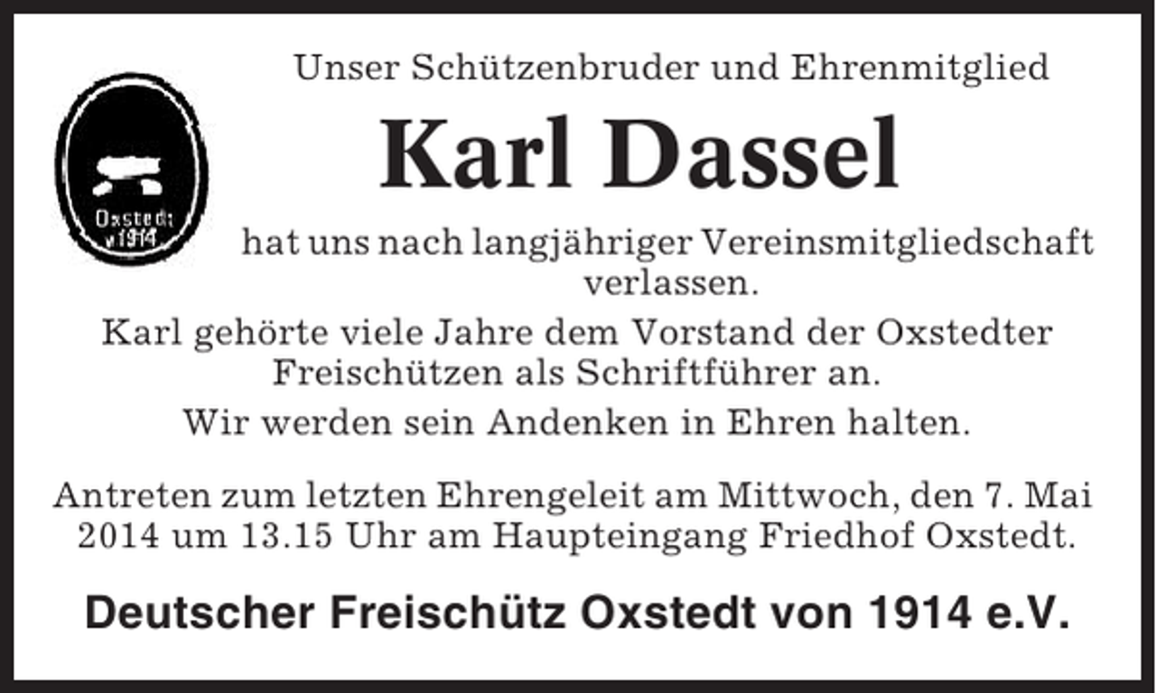 <p>Unser Schützenbruder und Ehrenmitglied</p><p>Karl Dassel<br />hat uns nach langjähriger Vereinsmitgliedschaft<br />verlassen.<br />Karl gehörte viele Jahre dem Vorstand der Oxstedter<br />Freischützen als Schriftführer an.<br />Wir werden sein Andenken in Ehren halten.<br />Antreten zum letzten Ehrengeleit am Mittwoch, den 7. Mai<br />2014 um 13.15 Uhr am Haupteingang Friedhof Oxstedt.</p><p>Deutscher Freischütz Oxstedt von 1914 e.V.</p>