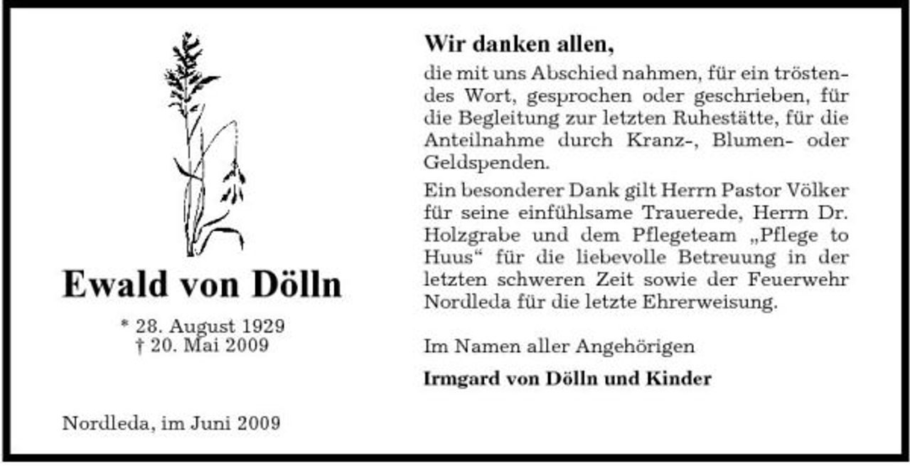 <p>Wir danken allen,<br />die mit uns Abschied nahmen, für ein tröstendes Wort, gesprochen oder geschrieben, für die Begleitung zur letzten Ruhestätte, für die Anteilnahme durch Kranz-, Blumen- oder Geldspenden. Ein besonderer Dank gilt Herrn Pastor Völker für seine einfühlsame Trauerede, Herrn Dr. Holzgrabe und dem Pflegeteam „Pflege to Huus“ für die liebevolle Betreuung in der letzten schweren Zeit sowie der Feuerwehr Nordleda für die letzte Ehrerweisung. Im Namen aller Angehörigen Irmgard von Dölln und Kinder Nordleda, im Juni 2009</p><p>Ewald von Dölln<br />* 28. August 1929 † 20. Mai 2009</p>