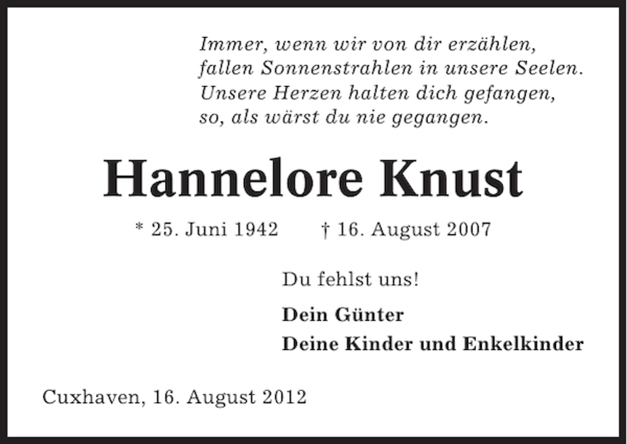 <p>Immer, wenn wir von dir erzählen,<br />fallen Sonnenstrahlen in unsere Seelen.<br />Unsere Herzen halten dich gefangen,<br />so, als wärst du nie gegangen.</p><p>Hannelore Knust<br />* 25. Juni 1942</p><p>† 16. August 2007<br />Du fehlst uns!<br />Dein Günter<br />Deine Kinder und Enkelkinder</p><p>Cuxhaven, 16. August 2012</p>