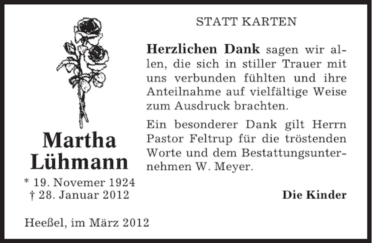 <p>STATT KARTEN</p><p>Herzlichen Dank sagen wir allen, die sich in stiller Trauer mit<br />uns verbunden fühlten und ihre<br />Anteilnahme auf vielfältige Weise<br />zum Ausdruck brachten.</p><p>Martha<br />Lühmann</p><p>Ein besonderer Dank gilt Herrn<br />Pastor Feltrup für die tröstenden<br />Worte und dem Bestattungsunternehmen W. Meyer.</p><p>* 19. Novemer 1924<br />† 28. Januar 2012<br />Heeßel, im März 2012</p><p>Die Kinder</p>