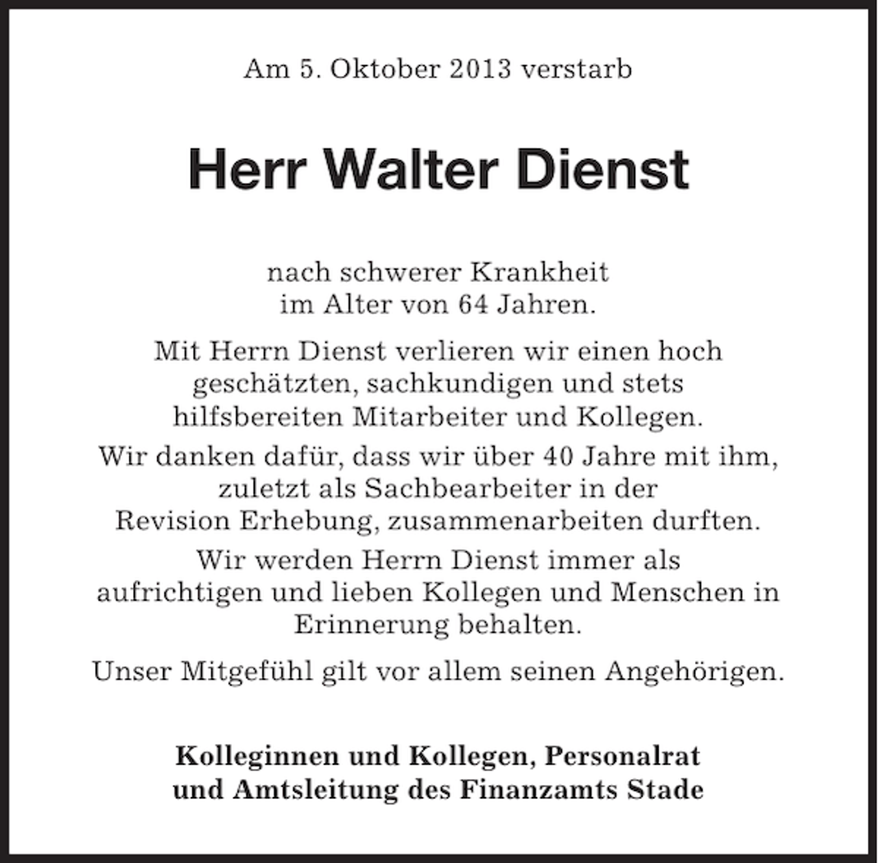 <p>Am 5. Oktober 2013 verstarb</p><p>Herr Walter Dienst<br />nach schwerer Krankheit<br />im Alter von 64 Jahren.<br />Mit Herrn Dienst verlieren wir einen hoch<br />geschätzten, sachkundigen und stets<br />hilfsbereiten Mitarbeiter und Kollegen.<br />Wir danken dafür, dass wir über 40 Jahre mit ihm,<br />zuletzt als Sachbearbeiter in der<br />Revision Erhebung, zusammenarbeiten durften.<br />Wir werden Herrn Dienst immer als<br />aufrichtigen und lieben Kollegen und Menschen in<br />Erinnerung behalten.<br />Unser Mitgefühl gilt vor allem seinen Angehörigen.<br />Kolleginnen und Kollegen, Personalrat<br />und Amtsleitung des Finanzamts Stade</p>