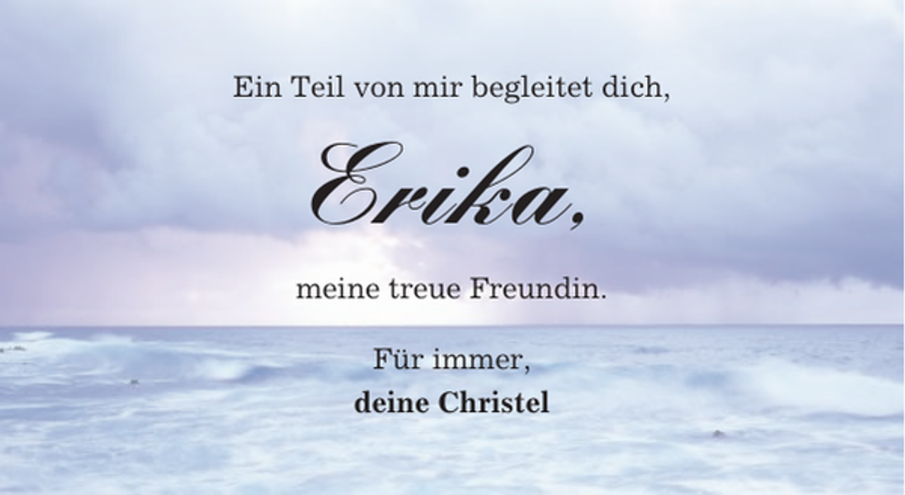<p>Ein Teil von mir begleitet dich,</p><p>Erika,<br />meine treue Freundin.<br />Für immer,<br />deine Christel</p>