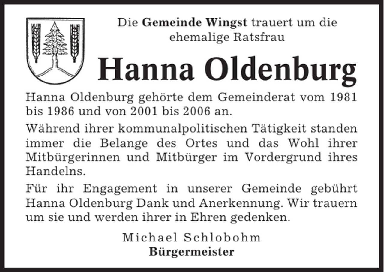 <p>Die Gemeinde Wingst trauert um die<br />ehemalige Ratsfrau</p>
<p>Hanna Oldenburg<br />Hanna Oldenburg gehörte dem Gemeinderat vom 1981<br />bis 1986 und von 2001 bis 2006 an.<br />Während ihrer kommunalpolitischen Tätigkeit standen<br />immer die Belange des Ortes und das Wohl ihrer<br />Mitbürgerinnen und Mitbürger im Vordergrund ihres<br />Handelns.<br />Für ihr Engagement in unserer Gemeinde gebührt<br />Hanna Oldenburg Dank und Anerkennung. Wir trauern<br />um sie und werden ihrer in Ehren gedenken.<br />Michael Schlobohm<br />Bürgermeister</p>
