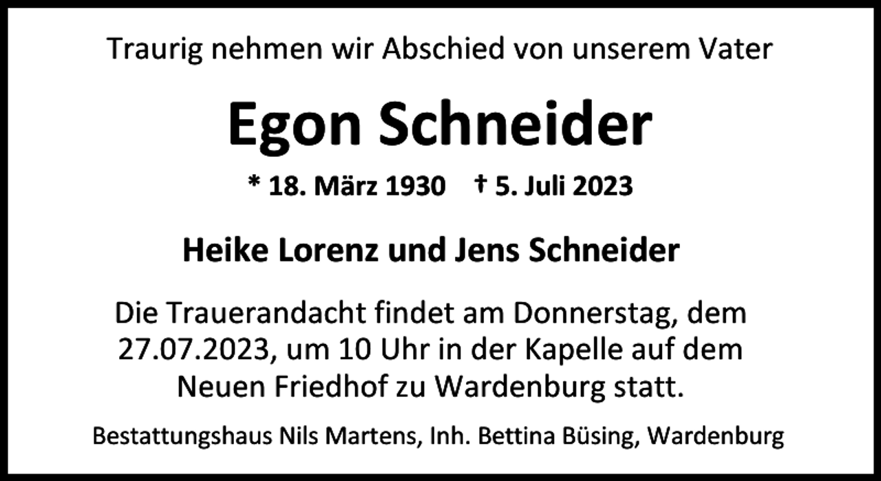 <p>Traurig nehmen wir Abschied von unserem Vater</p><p>Egon Schneider<br />* 18. März 1930 † 5. Juli 2023</p><p>Heike Lorenz und Jens Schneider<br />Die Trauerandacht findet am Donnerstag, dem<br />27.07.2023, um 10 Uhr in der Kapelle auf dem<br />Neuen Friedhof zu Wardenburg statt.<br />Bestattungshaus Nils Martens, Inh. Bettina Büsing, Wardenburg</p>