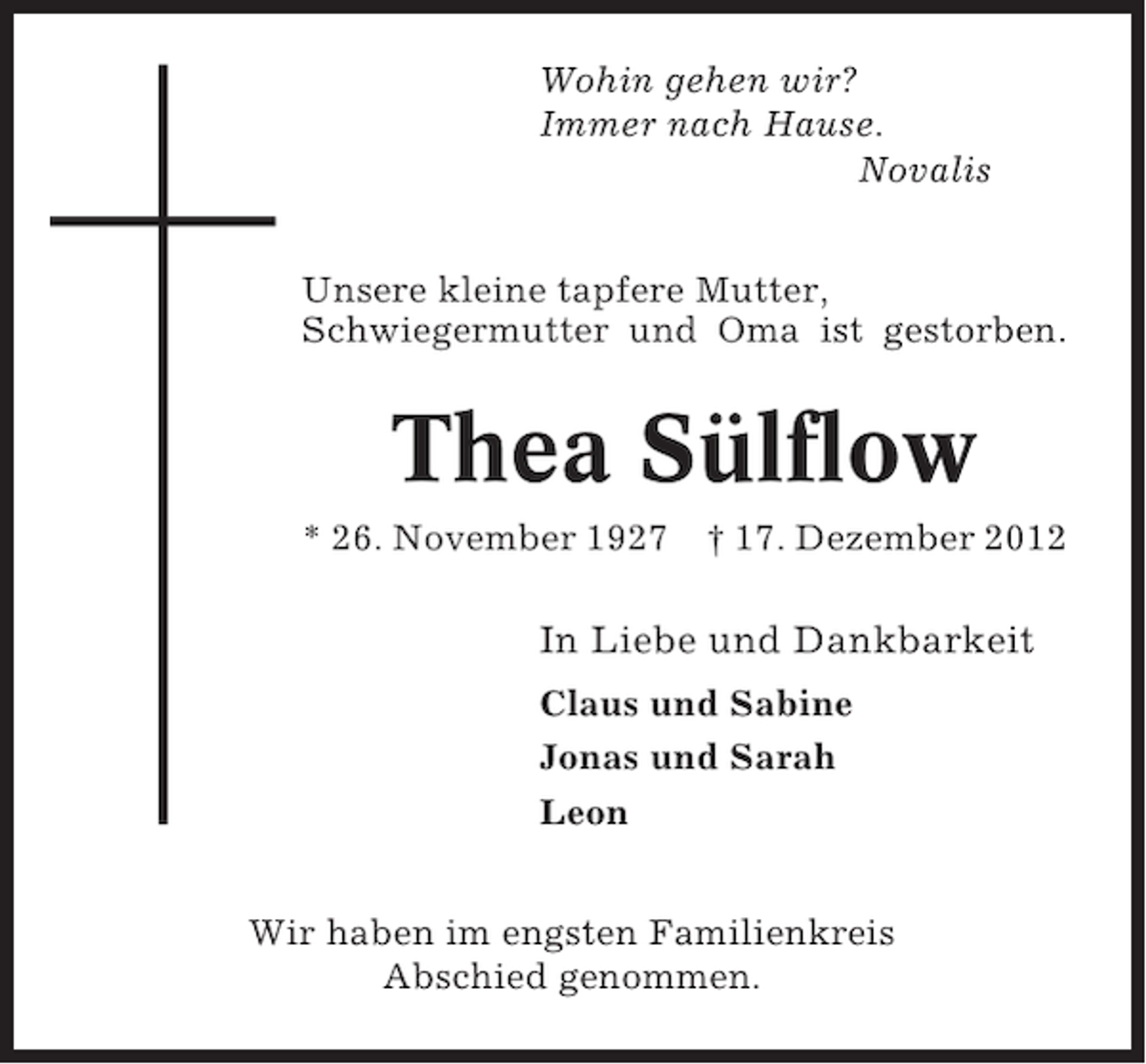 <p>Wohin gehen wir?<br />Immer nach Hause.<br />Novalis<br />Unsere kleine tapfere Mutter,<br />Schwiegermutter und Oma ist gestorben.</p><p>Thea Sülflow<br />* 26. November 1927</p><p>† 17. Dezember 2012</p><p>In Liebe und Dankbarkeit<br />Claus und Sabine<br />Jonas und Sarah<br />Leon<br />Wir haben im engsten Familienkreis<br />Abschied genommen.</p>