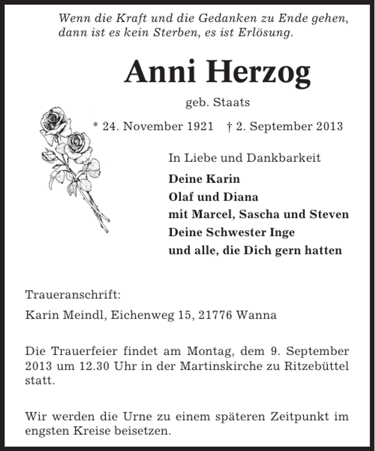 <p>Wenn die Kraft und die Gedanken zu Ende gehen,<br />dann ist es kein Sterben, es ist Erlösung.</p><p>Anni Herzog<br />geb. Staats<br />* 24. November 1921 † 2. September 2013<br />In Liebe und Dankbarkeit<br />Deine Karin<br />Olaf und Diana<br />mit Marcel, Sascha und Steven<br />Deine Schwester Inge<br />und alle, die Dich gern hatten</p><p>Traueranschrift:<br />Karin Meindl, Eichenweg 15, 21776 Wanna<br />Die Trauerfeier findet am Montag, dem 9. September<br />2013 um 12.30 Uhr in der Martinskirche zu Ritzebüttel<br />statt.<br />Wir werden die Urne zu einem späteren Zeitpunkt im<br />engsten Kreise beisetzen.</p>