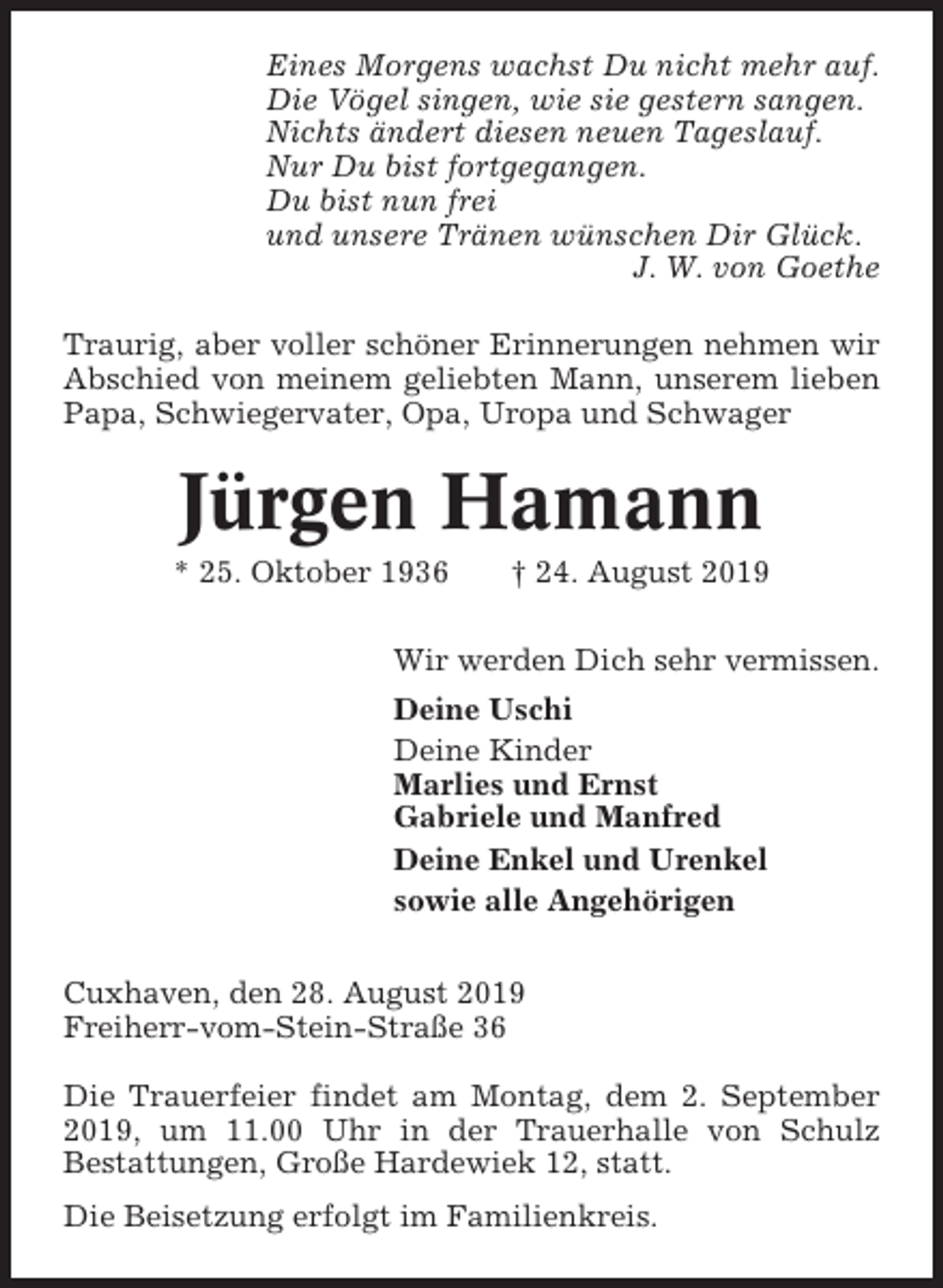 <p>Eines Morgens wachst Du nicht mehr auf.<br />Die Vögel singen, wie sie gestern sangen.<br />Nichts ändert diesen neuen Tageslauf.<br />Nur Du bist fortgegangen.<br />Du bist nun frei<br />und unsere Tränen wünschen Dir Glück.<br />J. W. von Goethe<br />Traurig, aber voller schöner Erinnerungen nehmen wir<br />Abschied von meinem geliebten Mann, unserem lieben<br />Papa, Schwiegervater, Opa, Uropa und Schwager</p><p>Jürgen Hamann<br />* 25. Oktober 1936</p><p>† 24. August 2019</p><p>Wir werden Dich sehr vermissen.<br />Deine Uschi<br />Deine Kinder<br />Marlies und Ernst<br />Gabriele und Manfred<br />Deine Enkel und Urenkel<br />sowie alle Angehörigen<br />Cuxhaven, den 28. August 2019<br />Freiherr-vom-Stein-Straße 36<br />Die Trauerfeier findet am Montag, dem 2. September<br />2019, um 11.00 Uhr in der Trauerhalle von Schulz<br />Bestattungen, Große Hardewiek 12, statt.<br />Die Beisetzung erfolgt im Familienkreis.</p>