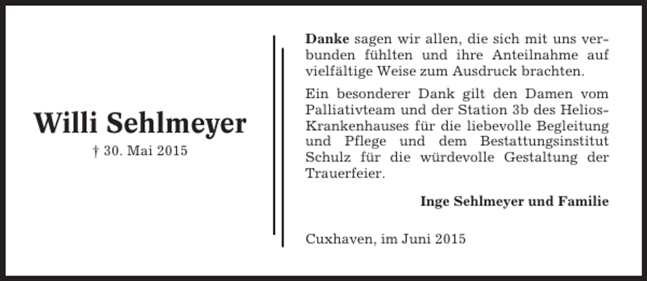 <p>Danke sagen wir allen, die sich mit uns verbunden fühlten und ihre Anteilnahme auf<br />vielfältige Weise zum Ausdruck brachten.</p><p>Willi Sehlmeyer<br />† 30. Mai 2015</p><p>Ein besonderer Dank gilt den Damen vom<br />Palliativteam und der Station 3b des HeliosKrankenhauses für die liebevolle Begleitung<br />und Pflege und dem Bestattungsinstitut<br />Schulz für die würdevolle Gestaltung der<br />Trauerfeier.<br />Inge Sehlmeyer und Familie<br />Cuxhaven, im Juni 2015</p>
