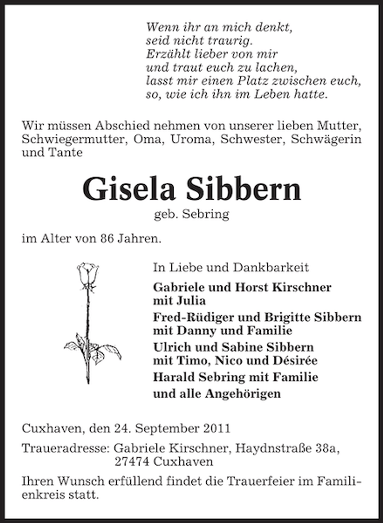 <p>Wenn ihr an mich denkt,<br />seid nicht traurig.<br />Erzählt lieber von mir<br />und traut euch zu lachen,<br />lasst mir einen Platz zwischen euch,<br />so, wie ich ihn im Leben hatte.<br />Wir müssen Abschied nehmen von unserer lieben Mutter,<br />Schwiegermutter, Oma, Uroma, Schwester, Schwägerin<br />und Tante</p>
<p>Gisela Sibbern<br />geb. Sebring<br />im Alter von 86 Jahren.<br />In Liebe und Dankbarkeit<br />Gabriele und Horst Kirschner<br />mit Julia<br />Fred-Rüdiger und Brigitte Sibbern<br />mit Danny und Familie<br />Ulrich und Sabine Sibbern<br />mit Timo, Nico und Désirée<br />Harald Sebring mit Familie<br />und alle Angehörigen<br />Cuxhaven, den 24. September 2011<br />Traueradresse: Gabriele Kirschner, Haydnstraße 38a,<br />27474 Cuxhaven<br />Ihren Wunsch erfüllend findet die Trauerfeier im Familienkreis statt.</p>