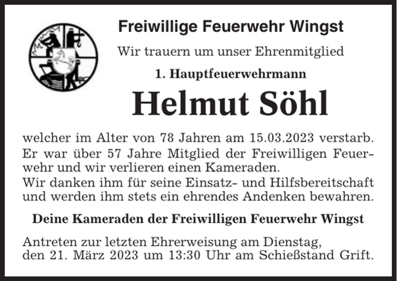 <p>Freiwillige Feuerwehr Wingst<br />Wir trauern um unser Ehrenmitglied<br />1. Hauptfeuerwehrmann</p><p>Helmut Söhl<br />welcher im Alter von 78 Jahren am 15.03.2023 verstarb.<br />Er war über 57 Jahre Mitglied der Freiwilligen Feuerwehr und wir verlieren einen Kameraden.<br />Wir danken ihm für seine Einsatz- und Hilfsbereitschaft<br />und werden ihm stets ein ehrendes Andenken bewahren.<br />Deine Kameraden der Freiwilligen Feuerwehr Wingst<br />Antreten zur letzten Ehrerweisung am Dienstag,<br />den 21. März 2023 um 13:30 Uhr am Schießstand Grift.</p>