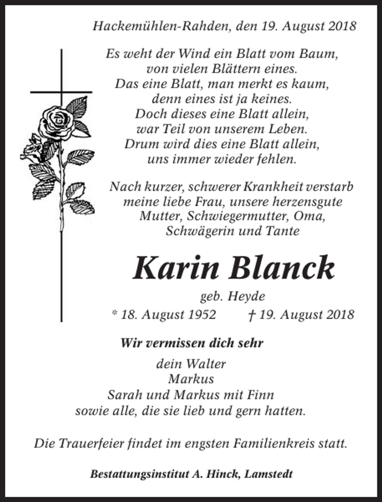 <p>Hackemühlen-Rahden, den 19. August 2018<br />Es weht der Wind ein Blatt vom Baum,<br />von vielen Blättern eines.<br />Das eine Blatt, man merkt es kaum,<br />denn eines ist ja keines.<br />Doch dieses eine Blatt allein,<br />war Teil von unserem Leben.<br />Drum wird dies eine Blatt allein,<br />uns immer wieder fehlen.<br />Nach kurzer, schwerer Krankheit verstarb<br />meine liebe Frau, unsere herzensgute<br />Mutter, Schwiegermutter, Oma,<br />Schwägerin und Tante</p><p>Karin Blanck<br />geb. Heyde<br />* 18. August 1952<br />† 19. August 2018<br />Wir vermissen dich sehr<br />dein Walter<br />Markus<br />Sarah und Markus mit Finn<br />sowie alle, die sie lieb und gern hatten.<br />Die Trauerfeier findet im engsten Familienkreis statt.<br />Bestattungsinstitut A. Hinck, Lamstedt</p>