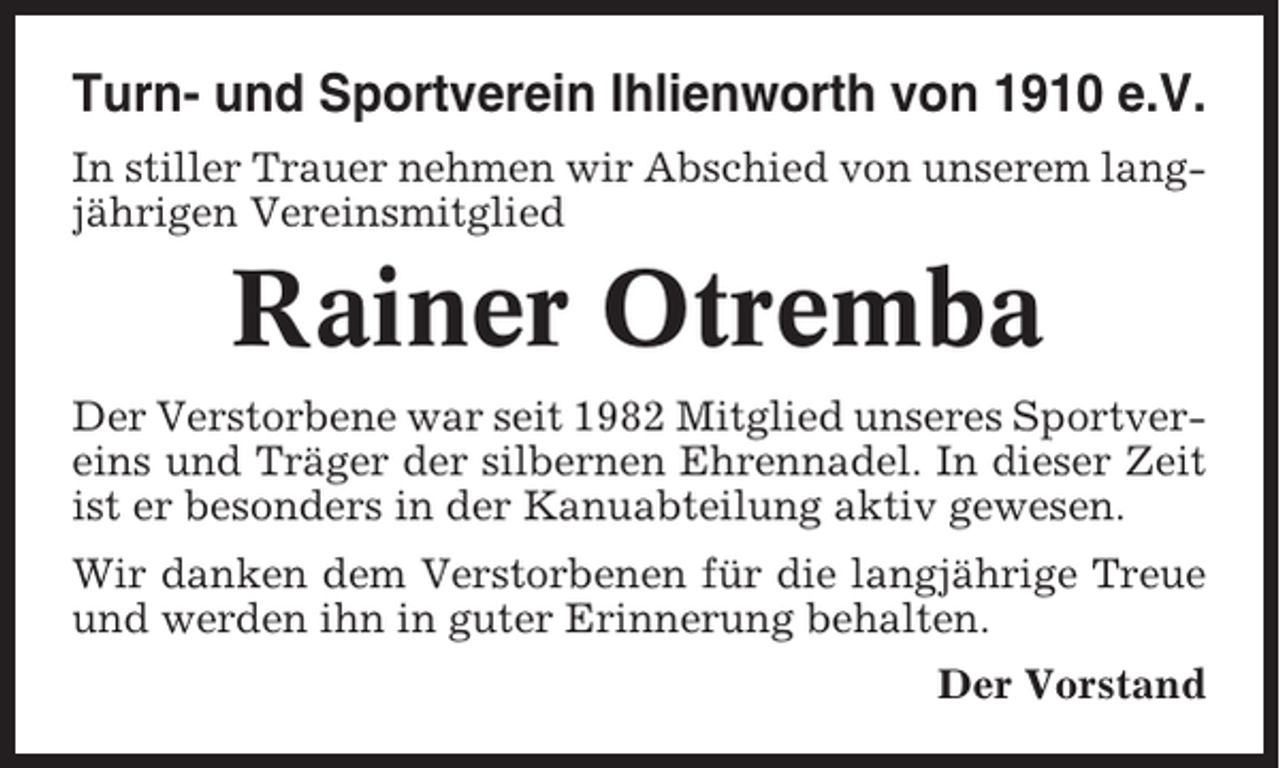 <p>Turn- und Sportverein Ihlienworth von 1910 e.V.<br />In stiller Trauer nehmen wir Abschied von unserem langjährigen Vereinsmitglied</p><p>Rainer Otremba<br />Der Verstorbene war seit 1982 Mitglied unseres Sportvereins und Träger der silbernen Ehrennadel. In dieser Zeit<br />ist er besonders in der Kanuabteilung aktiv gewesen.<br />Wir danken dem Verstorbenen für die langjährige Treue<br />und werden ihn in guter Erinnerung behalten.<br />Der Vorstand</p>