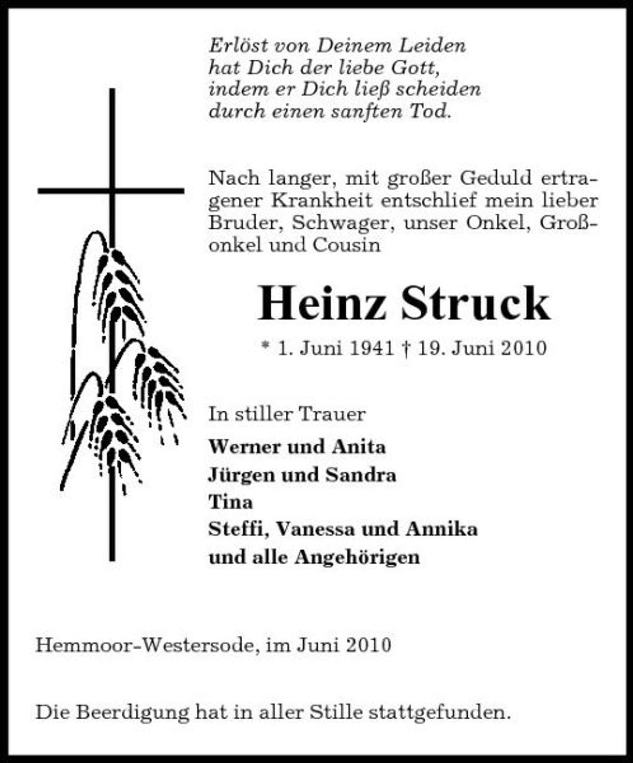 <p>Erlöst von Deinem Leiden hat Dich der liebe Gott, indem er Dich ließ scheiden durch einen sanften Tod. Nach langer, mit großer Geduld ertragener Krankheit entschlief mein lieber Bruder, Schwager, unser Onkel, Großonkel und Cousin</p><p>Heinz Struck<br />* 1. Juni 1941 † 19. Juni 2010 In stiller Trauer Werner und Anita Jürgen und Sandra Tina Steffi, Vanessa und Annika und alle Angehörigen</p><p>Hemmoor-Westersode, im Juni 2010 Die Beerdigung hat in aller Stille stattgefunden.</p>