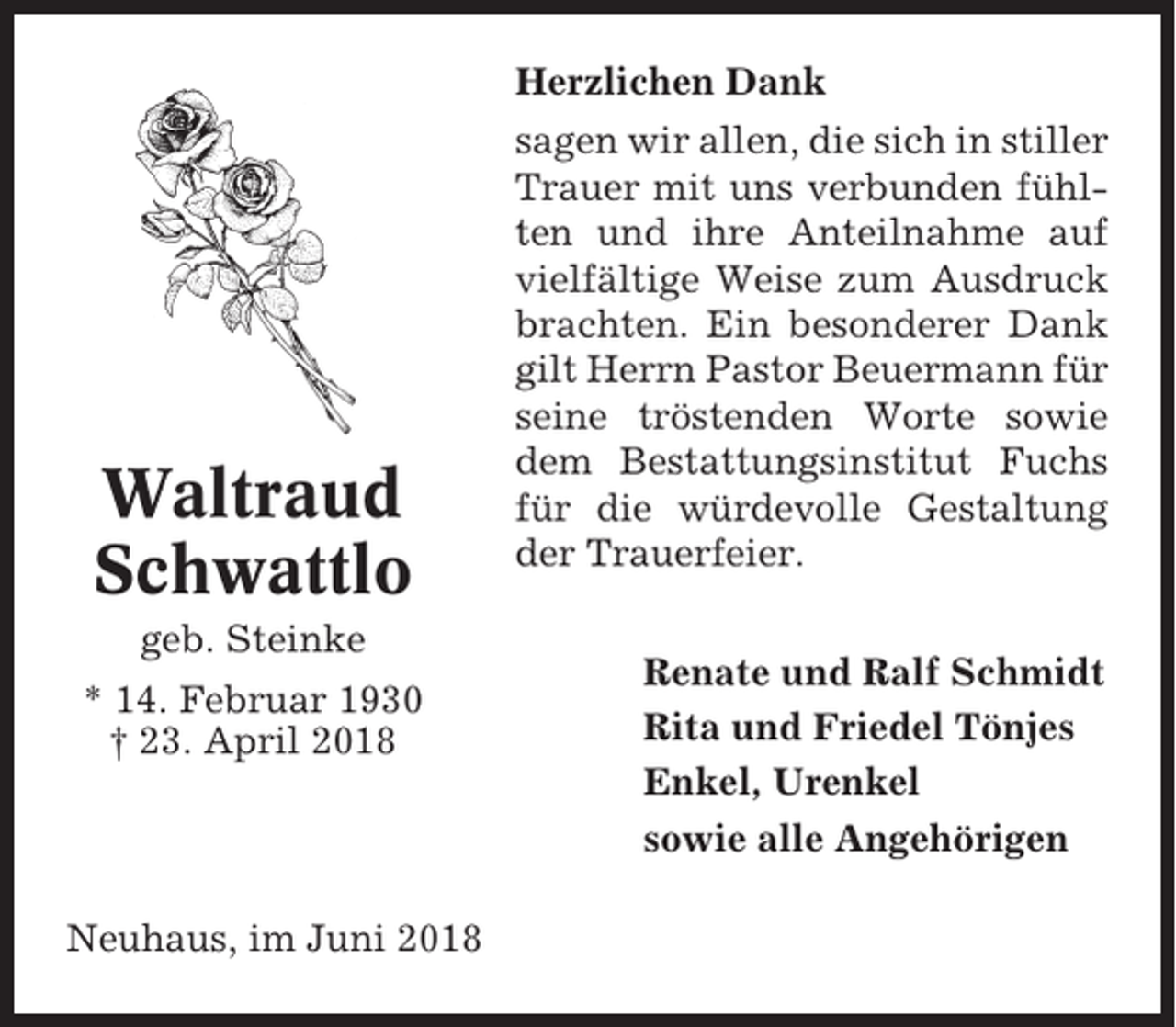 <p>Herzlichen Dank</p><p>Waltraud<br />Schwattlo<br />geb. Steinke<br />* 14. Februar 1930<br />† 23. April 2018</p><p>Neuhaus, im Juni 2018</p><p>sagen wir allen, die sich in stiller<br />Trauer mit uns verbunden fühlten und ihre Anteilnahme auf<br />vielfältige Weise zum Ausdruck<br />brachten. Ein besonderer Dank<br />gilt Herrn Pastor Beuermann für<br />seine tröstenden Worte sowie<br />dem Bestattungsinstitut Fuchs<br />für die würdevolle Gestaltung<br />der Trauerfeier.<br />Renate und Ralf Schmidt<br />Rita und Friedel Tönjes<br />Enkel, Urenkel<br />sowie alle Angehörigen</p>