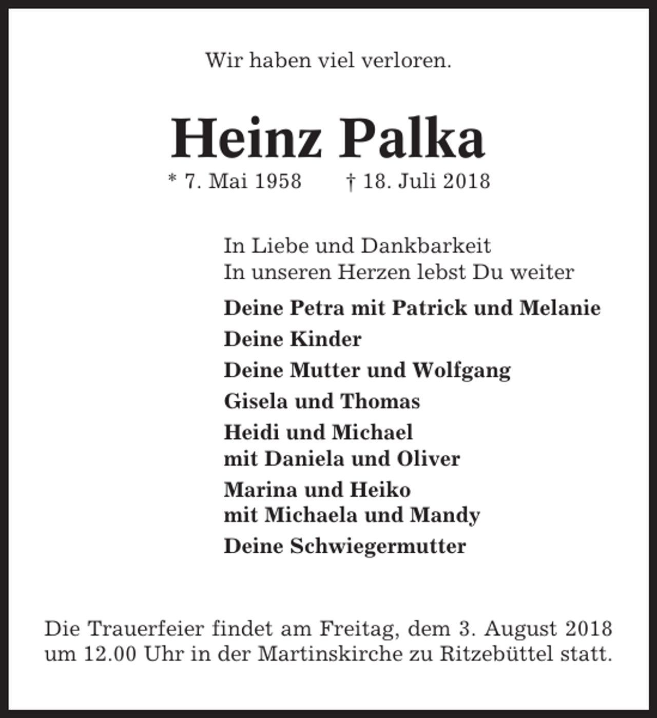 <p>Wir haben viel verloren.</p><p>Heinz Palka<br />* 7. Mai 1958</p><p>† 18. Juli 2018</p><p>In Liebe und Dankbarkeit<br />In unseren Herzen lebst Du weiter<br />Deine Petra mit Patrick und Melanie<br />Deine Kinder<br />Deine Mutter und Wolfgang<br />Gisela und Thomas<br />Heidi und Michael<br />mit Daniela und Oliver<br />Marina und Heiko<br />mit Michaela und Mandy<br />Deine Schwiegermutter</p><p>Die Trauerfeier findet am Freitag, dem 3. August 2018<br />um 12.00 Uhr in der Martinskirche zu Ritzebüttel statt.</p>