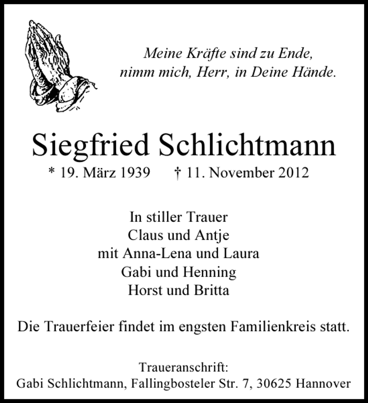 <p>Meine Kräfte sind zu Ende,<br />nimm mich, Herr, in Deine Hände.</p><p>Siegfried Schlichtmann<br />* 19. März 1939</p><p>† 11. November 2012</p><p>In stiller Trauer<br />Claus und Antje<br />mit Anna-Lena und Laura<br />Gabi und Henning<br />Horst und Britta<br />Die Trauerfeier findet im engsten Familienkreis statt.<br />Traueranschrift:<br />Gabi Schlichtmann, Fallingbosteler Str. 7, 30625 Hannover</p>
