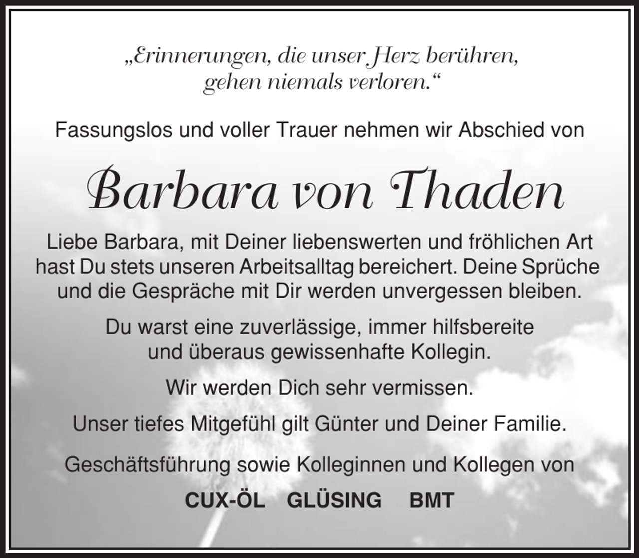 <p>„Erinnerungen, die unser Herz berühren,<br />gehen niemals verloren.“<br />Fassungslos und voller Trauer nehmen wir Abschied von</p><p>Barbara von Thaden<br />Liebe Barbara, mit Deiner liebenswerten und fröhlichen Art<br />hast Du stets unseren Arbeitsalltag bereichert. Deine Sprüche<br />und die Gespräche mit Dir werden unvergessen bleiben.<br />Du warst eine zuverlässige, immer hilfsbereite<br />und überaus gewissenhafte Kollegin.<br />Wir werden Dich sehr vermissen.<br />Unser tiefes Mitgefühl gilt Günter und Deiner Familie.<br />Geschäftsführung sowie Kolleginnen und Kollegen von<br />CUX-ÖL GLÜSING</p><p>BMT</p>