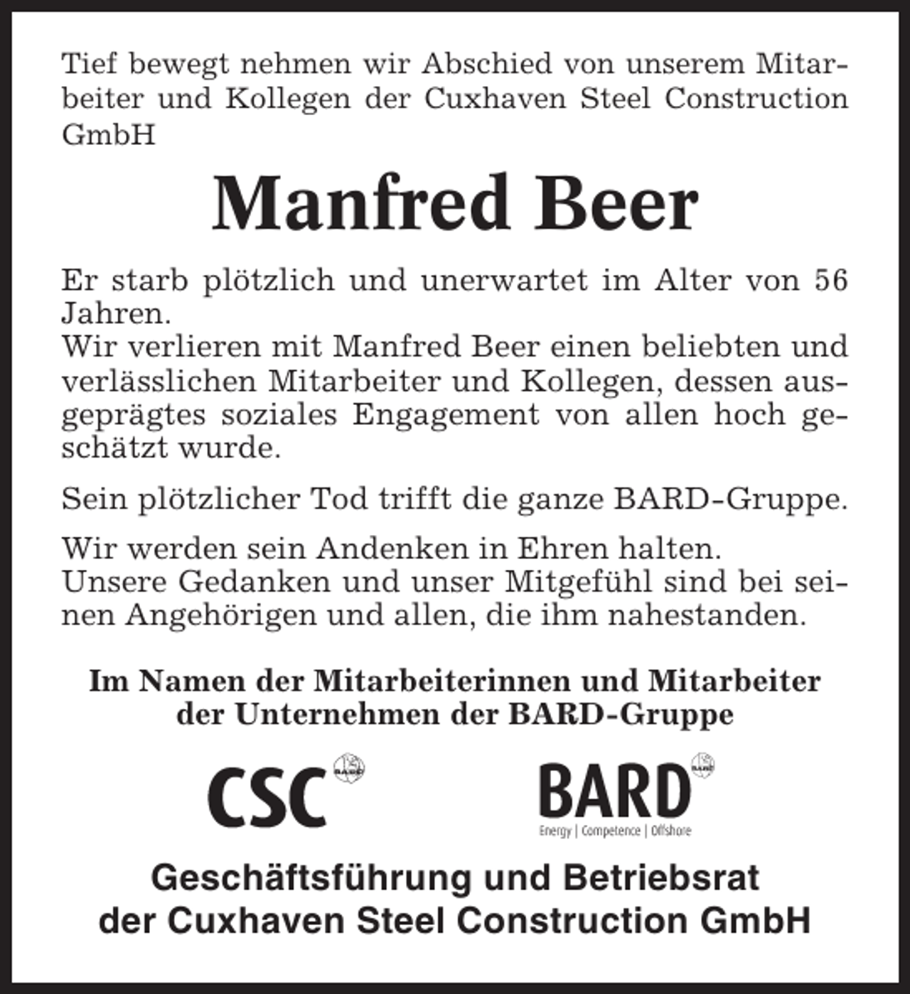 <p>Tief bewegt nehmen wir Abschied von unserem Mitarbeiter und Kollegen der Cuxhaven Steel Construction<br />GmbH</p><p>Manfred Beer<br />Er starb plötzlich und unerwartet im Alter von 56<br />Jahren.<br />Wir verlieren mit Manfred Beer einen beliebten und<br />verlässlichen Mitarbeiter und Kollegen, dessen ausgeprägtes soziales Engagement von allen hoch geschätzt wurde.<br />Sein plötzlicher Tod trifft die ganze BARD-Gruppe.<br />Wir werden sein Andenken in Ehren halten.<br />Unsere Gedanken und unser Mitgefühl sind bei seinen Angehörigen und allen, die ihm nahestanden.<br />Im Namen der Mitarbeiterinnen und Mitarbeiter<br />der Unternehmen der BARD-Gruppe</p><p>Geschäftsführung und Betriebsrat<br />der Cuxhaven Steel Construction GmbH</p>