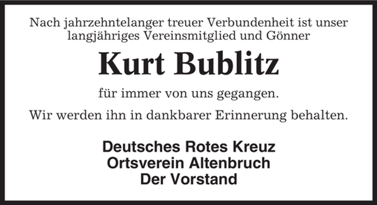 <p>Nach jahrzehntelanger treuer Verbundenheit ist unser<br />langjähriges Vereinsmitglied und Gönner</p><p>Kurt Bublitz<br />für immer von uns gegangen.<br />Wir werden ihn in dankbarer Erinnerung behalten.</p><p>Deutsches Rotes Kreuz<br />Ortsverein Altenbruch<br />Der Vorstand</p>