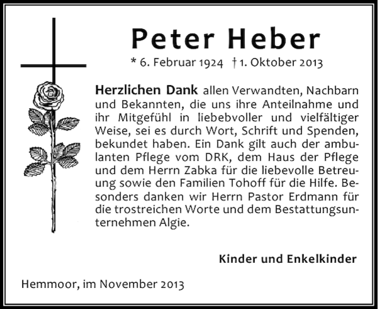 <p>Peter Heber</p><p>* 6. Februar 1924 † 1. Oktober 2013</p><p>Herzlichen Dank allen Verwandten, Nachbarn<br />und Bekannten, die uns ihre Anteilnahme und<br />ihr Mitgefühl in liebebvoller und vielfältiger<br />Weise, sei es durch Wort, Schrift und Spenden,<br />bekundet haben. Ein Dank gilt auch der ambulanten Pflege vom DRK, dem Haus der Pflege<br />und dem Herrn Zabka für die liebevolle Betreuung sowie den Familien Tohoff für die Hilfe. Besonders danken wir Herrn Pastor Erdmann für<br />die trostreichen Worte und dem Bestattungsunternehmen Algie.<br />Kinder und Enkelkinder<br />Hemmoor, im November 2013</p>