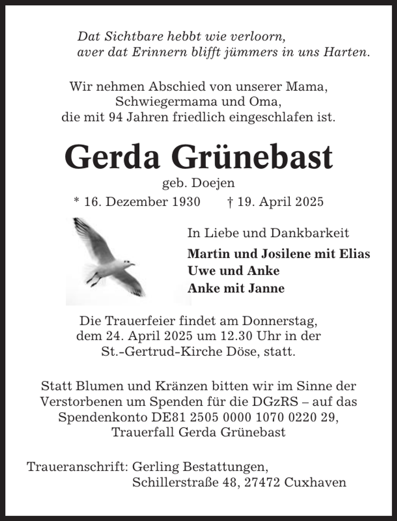 <p>Dat Sichtbare hebbt wie verloorn,<br />aver dat Erinnern blifft jümmers in uns Harten.<br />Wir nehmen Abschied von unserer Mama,<br />Schwiegermama und Oma,<br />die mit 94 Jahren friedlich eingeschlafen ist.</p><p>Gerda Grünebast<br />geb. Doejen<br />* 16. Dezember 1930<br />† 19. April 2025<br />In Liebe und Dankbarkeit<br />Martin und Josilene mit Elias<br />Uwe und Anke<br />Anke mit Janne<br />Die Trauerfeier findet am Donnerstag,<br />dem 24. April 2025 um 12.30 Uhr in der<br />St.-Gertrud-Kirche Döse, statt.<br />Statt Blumen und Kränzen bitten wir im Sinne der<br />Verstorbenen um Spenden für die DGzRS – auf das<br />Spendenkonto DE81 2505 0000 107220 29,<br />Trauerfall Gerda Grünebast<br />Traueranschrift: Gerling Bestattungen,<br />Schillerstraße 48, 27472 Cuxhaven</p>
