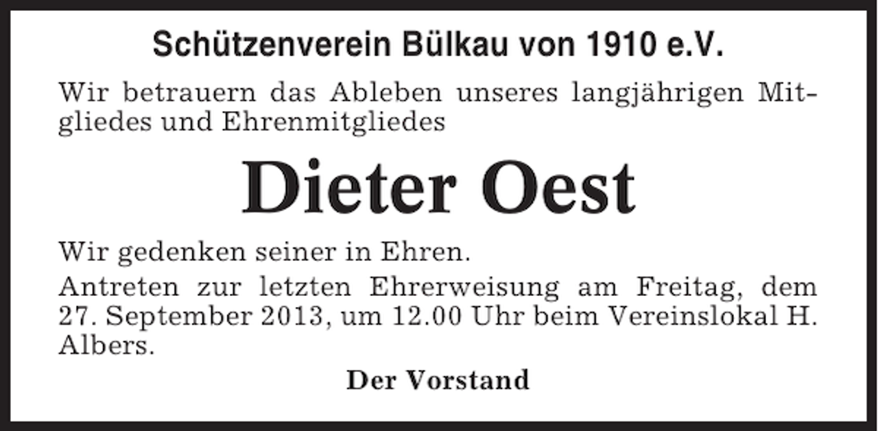 <p>Schützenverein Bülkau von 1910 e.V.<br />Wir betrauern das Ableben unseres langjährigen Mitgliedes und Ehrenmitgliedes</p><p>Dieter Oest<br />Wir gedenken seiner in Ehren.<br />Antreten zur letzten Ehrerweisung am Freitag, dem<br />27. September 2013, um 12.00 Uhr beim Vereinslokal H.<br />Albers.<br />Der Vorstand</p>
