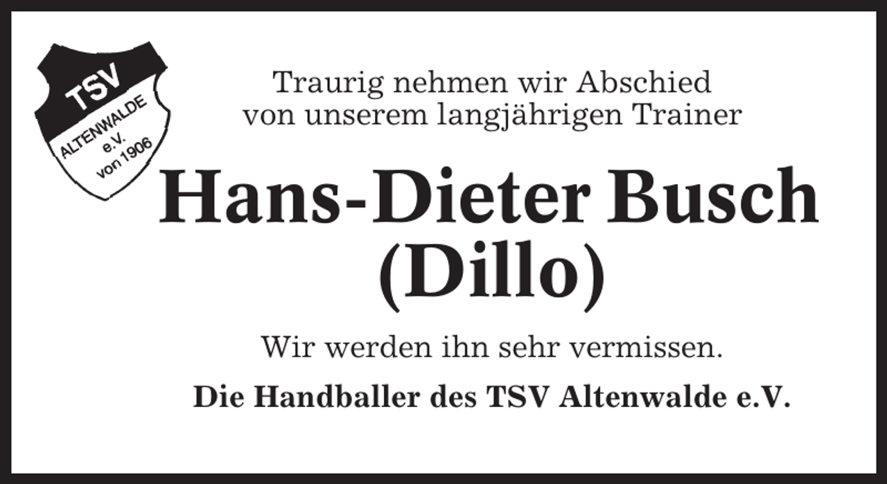 <p>Traurig nehmen wir Abschied<br />von unserem langjährigen Trainer</p><p>Hans-Dieter Busch<br />(Dillo)<br />Wir werden ihn sehr vermissen.<br />Die Handballer des TSV Altenwalde e.V.</p>