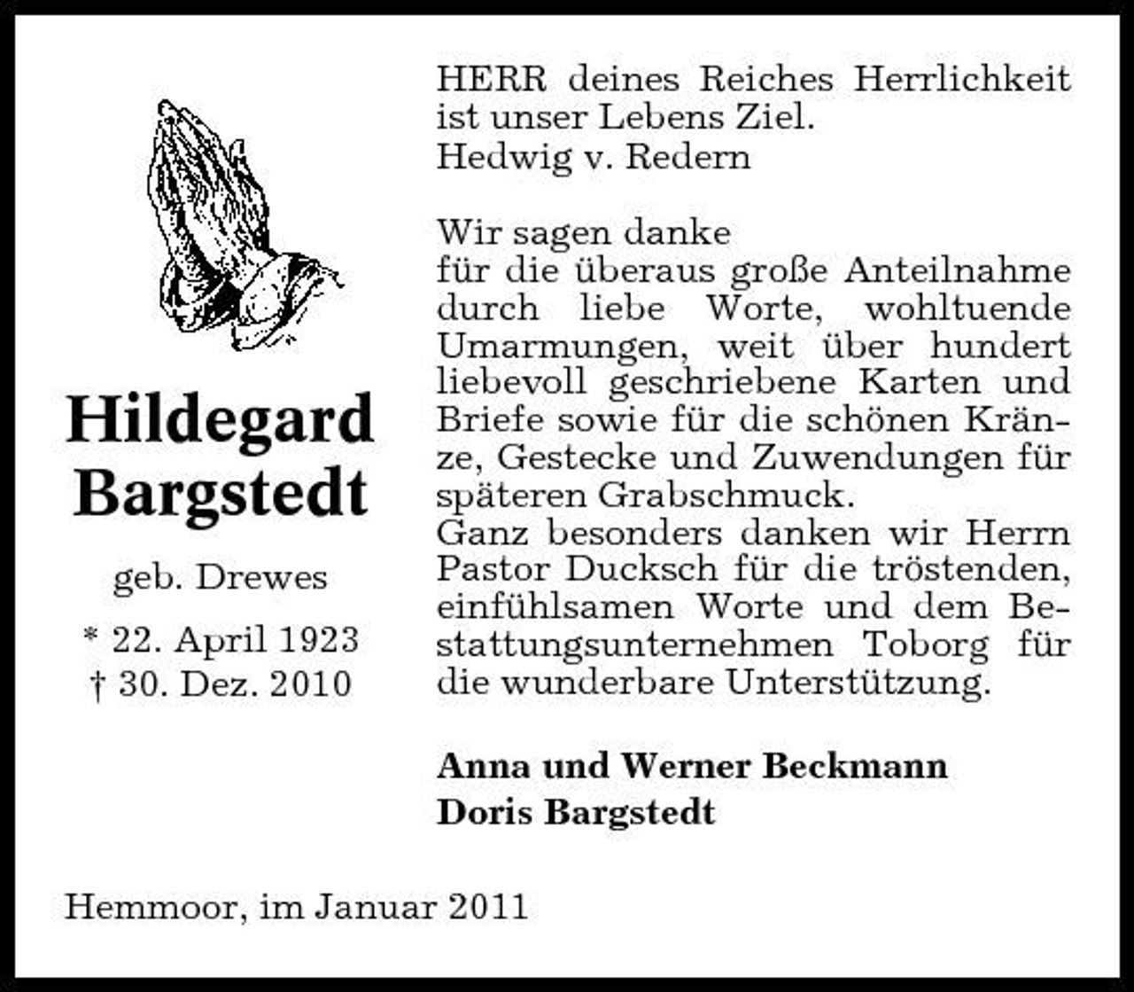 <p>HERR deines Reiches Herrlichkeit ist unser Lebens Ziel. Hedwig v. Redern Wir sagen danke für die überaus große Anteilnahme durch liebe Worte, wohltuende Umarmungen, weit über hundert liebevoll geschriebene Karten und Briefe sowie für die schönen Kränze, Gestecke und Zuwendungen für späteren Grabschmuck. Ganz besonders danken wir Herrn Pastor Ducksch für die tröstenden, einfühlsamen Worte und dem Bestattungsunternehmen Toborg für die wunderbare Unterstützung. Anna und Werner Beckmann Doris Bargstedt Hemmoor, im Januar 2011</p>
<p>Hildegard Bargstedt<br />geb. Drewes * 22. April 1923 † 30. Dez. 2010</p>
