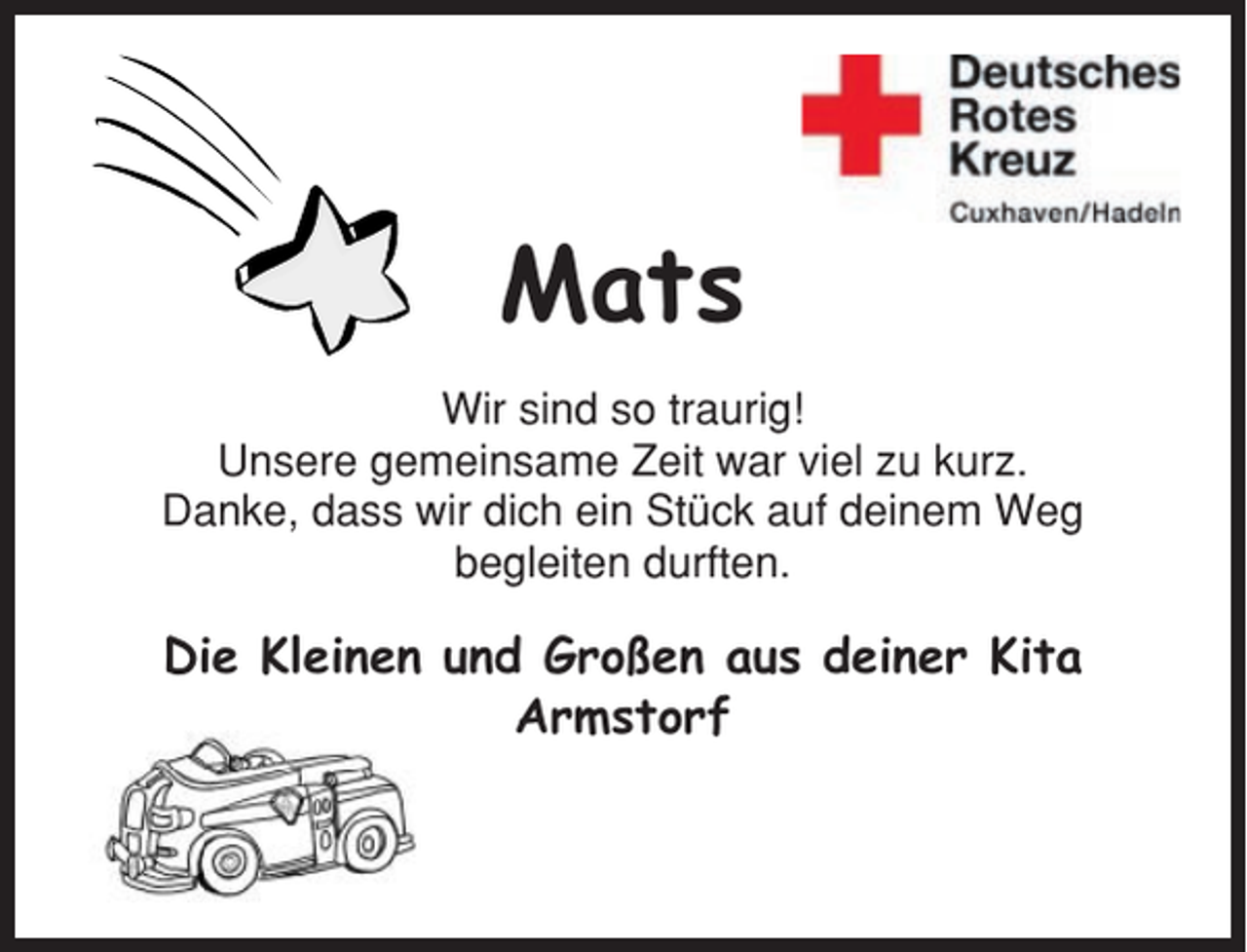 <p>Mats<br />Wir sind so traurig!<br />Unsere gemeinsame Zeit war viel zu kurz.<br />Danke, dass wir dich ein Stück auf deinem Weg<br />begleiten durften.</p><p>Die Kleinen und Großen aus deiner Kita<br />Armstorf</p>